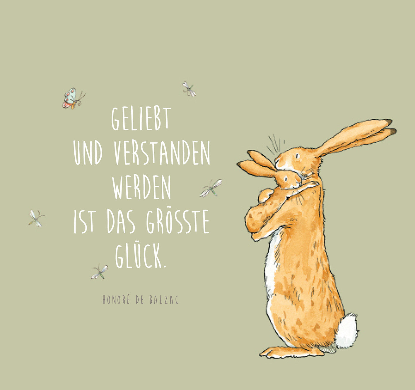 Gezeigt wird eine Innen- oder Zusatzansicht von „Weißt du eigentlich, wie lieb ich dich hab?“. Die Illustration zeigt einen großen, orangefarbenen Hasen, der einen kleinen, grauen Hasen umarmt. Der Hintergrund ist in sanften, graugrünen Tönen gehalten. Mittig steht der Schriftzug „Geliebt und verstanden werden ist das größte Glück“ in einer verspielten, weißen Schriftart. Darunter ist der Name „Honoré de Balzac“ in einer schlichteren Schrift. Kleine Insekten sind um die...