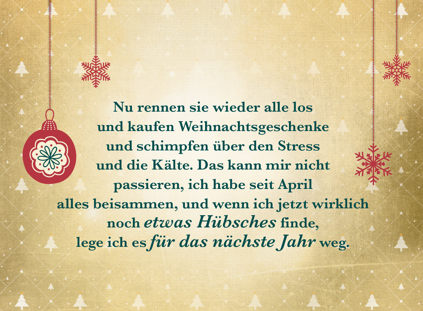 Gezeigt wird eine Innen- oder Zusatzansicht von „Weihnachten kommt immer so plötzlich!“. Der Hintergrund hat eine sanfte, goldene Farbgebung, die mit zarten, weißen Schneeflocken verziert ist. In der Mitte hängt eine rote Weihnachtskugel mit filigranen Mustern. Der Text in eleganter, kräftiger Schrift ist überwiegend in dunklem Grün gehalten, während der Satz „für das nächste Jahr“ in einer verspielten, kursiven Schriftart in Blau hervorgehoben ist. Die gesamte Komposition...