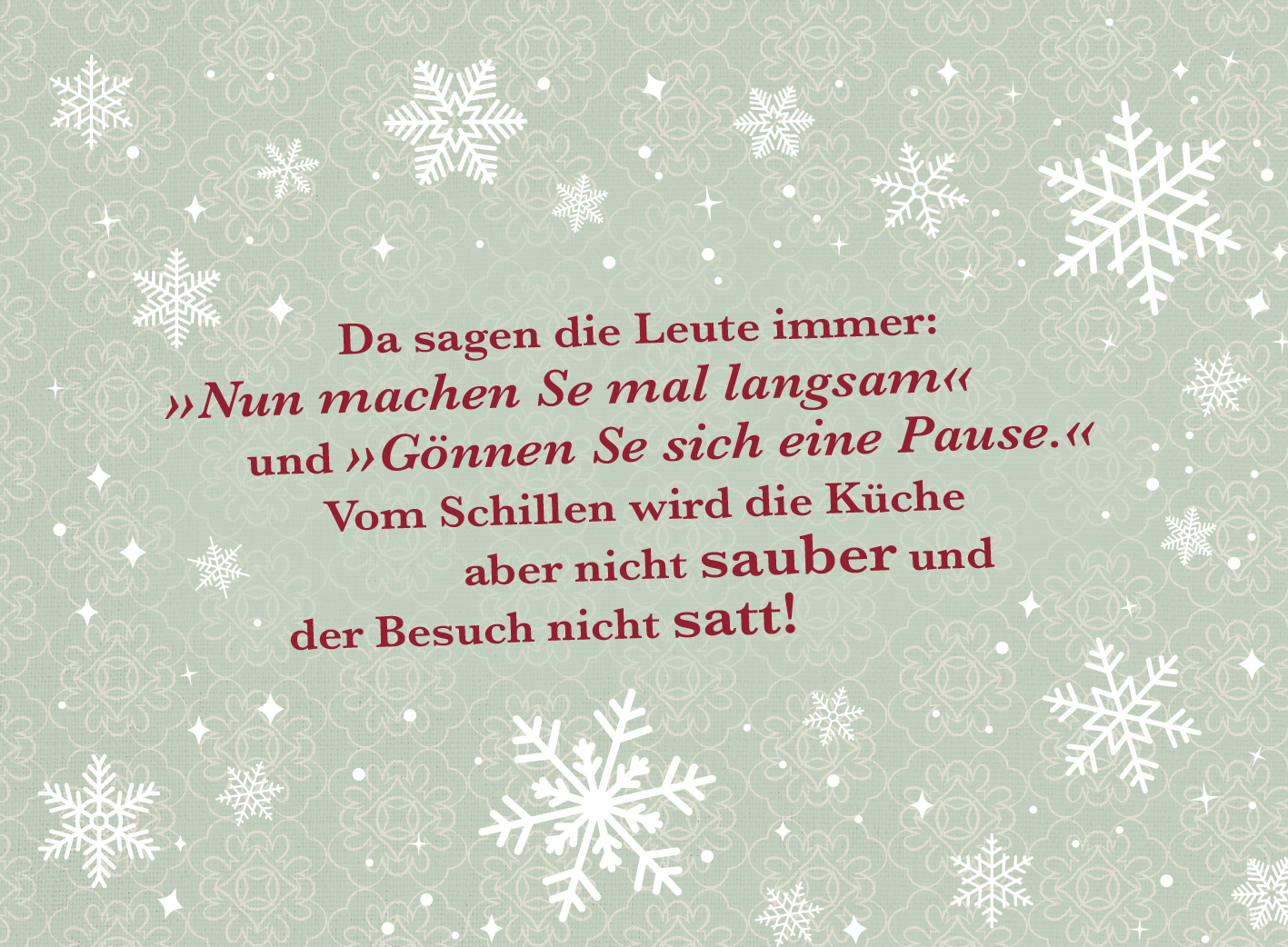 Gezeigt wird eine Innen- oder Zusatzansicht von „Weihnachten kommt immer so plötzlich!“. Der Hintergrund ist in einem sanften, mintgrünen Farbton gehalten. Weiß-silberne Schneeflocken sind gleichmäßig verteilt und verleihen eine festliche Atmosphäre. Der Text ist in zwei Schriftgrößen gestaltet: Die Aussagen sind in einem kräftigen Burgunderrot verfasst, während wichtige Wörter wie „sauber“ und „satt“ hervorgehoben sind. Die Typografie punktet mit Schriftarten, die sowohl...