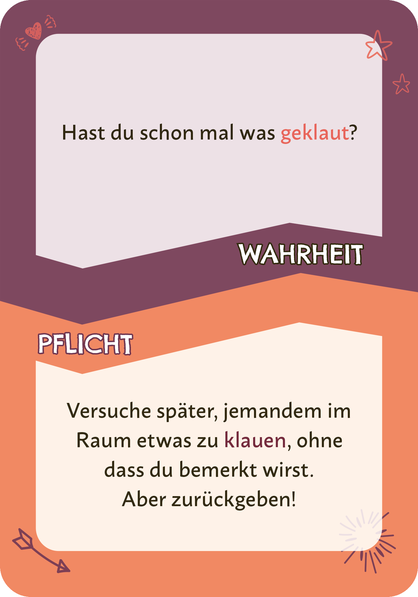 Gezeigt wird eine Innen- oder Zusatzansicht von „Wahrheit oder Pflicht“. Die Karte zeigt zwei Bereiche, die in unterschiedlichen Farbnuancen gestaltet sind. Der obere Bereich in einem lila Ton enthält die Frage „Hast du schon mal was geklaut?“ in einer großen, weißen Schrift. Der untere Abschnitt in einem orangefarbenen Hintergrund trägt die Anweisung „Versuche später, jemandem im Raum etwas zu klauen, ohne dass du bemerkt wirst. Aber zurückgeben!“ in einer klaren, schwarzen...