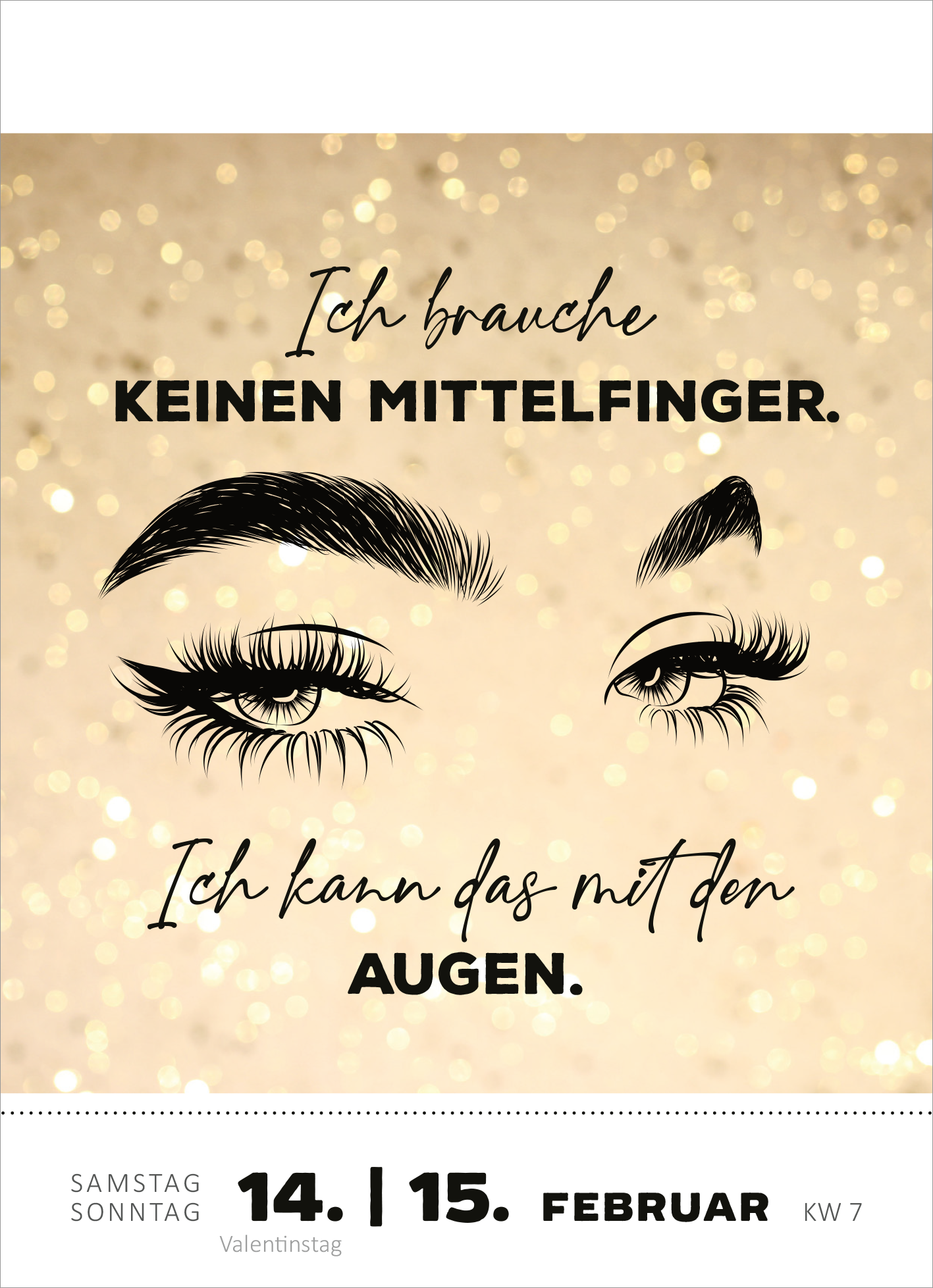 Gezeigt wird eine Innen- oder Zusatzansicht von „Abreißkalender Was du heute kannst entkorken, das verschiebe nicht auf morgen. 2026“. Der Hintergrund ist in einem sanften Goldton gehalten, der durch glänzende Elemente akzentuiert wird. Im Mittelpunkt stehen die stilisierten Augen in Schwarz, die Ausdruck von Selbstbewusstsein vermitteln. Der Haupttext („Ich brauche keinen Mittelfinger. Ich kann das mit den Augen.“) ist in eleganter, handschriftlicher Typografie gehalten, wobei die...
