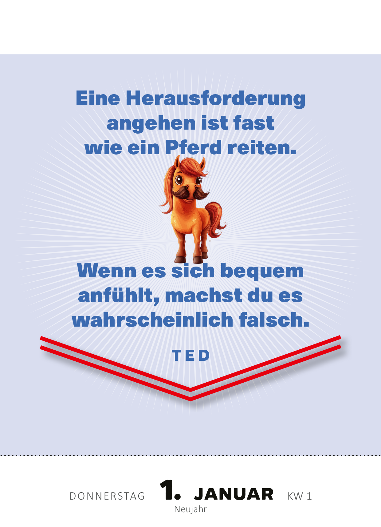 Gezeigt wird eine Innen- oder Zusatzansicht von „Abreißkalender Machs wie Ted, sei ein Goldfisch 2026“. Im oberen Bereich der Seite steht in blauer Schrift der Spruch „Eine Herausforderung angehen ist fast wie ein Pferd reiten“. Darunter befindet sich eine Illustration eines orangen Pferdes. Im unteren Bereich der Seite steht der Text „Wenn es sich bequem anfühlt, machst du es wahrscheinlich falsch“ in schwarzer Schrift. Am unteren Rand sind das Datum und der Wochentag in klarer,...