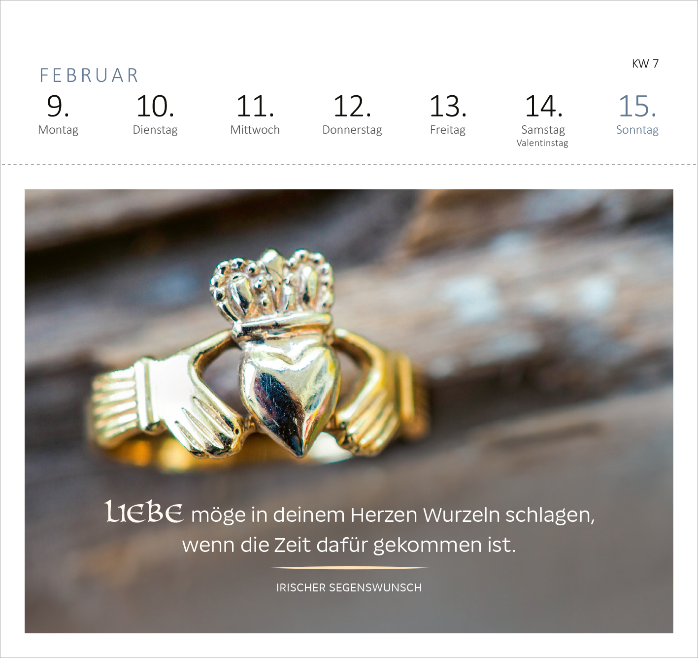 Gezeigt wird eine Innen- oder Zusatzansicht von „Postkartenkalender Irische Segenswünsche 2026“. Die Darstellung umfasst die Wochentage für die zweite Februarwoche, hervorgehoben durch eine elegante Schriftart. Im Mittelpunkt steht ein Bild eines goldenen Rings, der von zwei Händen gehalten wird, symbolisch für Liebe und Verbundenheit. Der Segenswunsch „LIEBE möge in deinem Herzen Wurzeln schlagen, wenn die Zeit dafür gekommen ist“ ist prominent platziert und unterstreicht die...