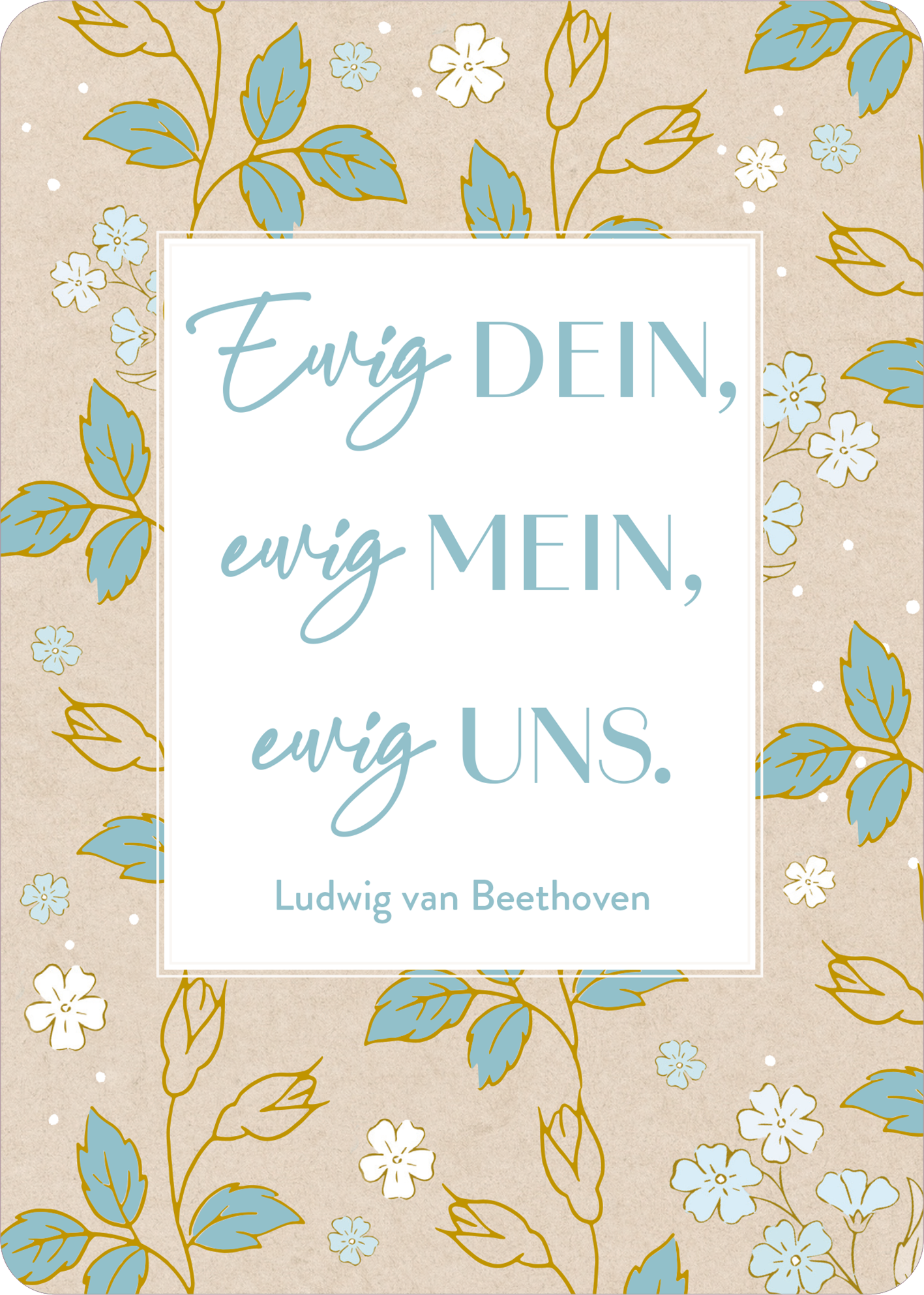 Gezeigt wird eine Innen- oder Zusatzansicht von „Verwandte Seelen finden sich immer“. Die Gestaltung besteht aus einer sanften, beige Hintergrundfarbe, die mit floralen Elementen in Türkis und Creme verziert ist. In der Mitte des Designs befindet sich ein weißer Textkasten, der die Inschrift „Ewig DEIN, ewig MEIN, ewig UNS.“ in variierenden Schriftgrößen zeigt. Der Name „Ludwig van Beethoven“ ist in kleinerer, schlichter Schrift am unteren Rand platziert.