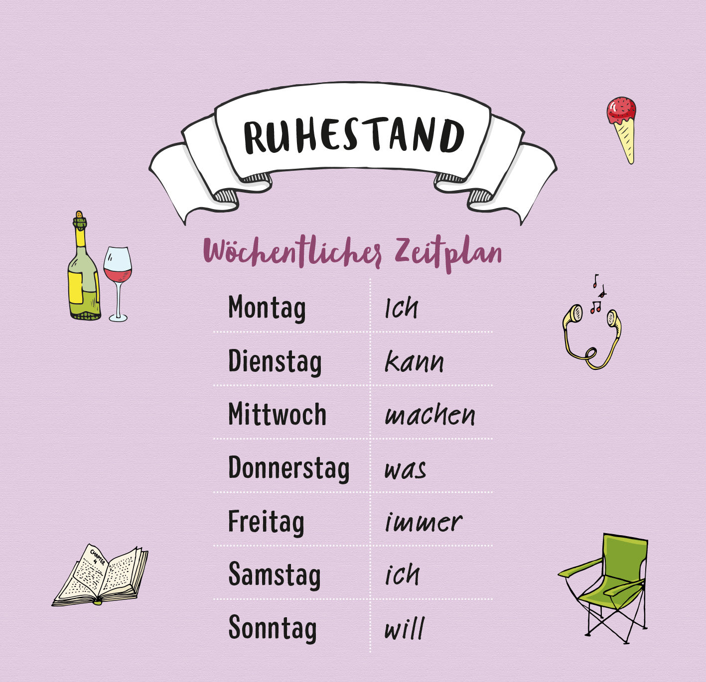 Gezeigt wird eine Innen- oder Zusatzansicht von „Ich hab keine Zeit. Ich bin Rentner.“. Die Darstellung zeigt einen wöchentlichen Zeitplan auf lilafarbene Hintergrund, geschmückt mit verschiedenen Illustrationen, darunter ein Weinglas, ein Eis und ein Notizbuch. Der Titel „RUHESTAND“ ist in kräftiger, schwarzer Schrift oben platziert, während die Wochentage in einer klaren, leserlichen Typografie aufgelistet sind. Die Gesamtgestaltung vermittelt eine entspannte und humorvolle...