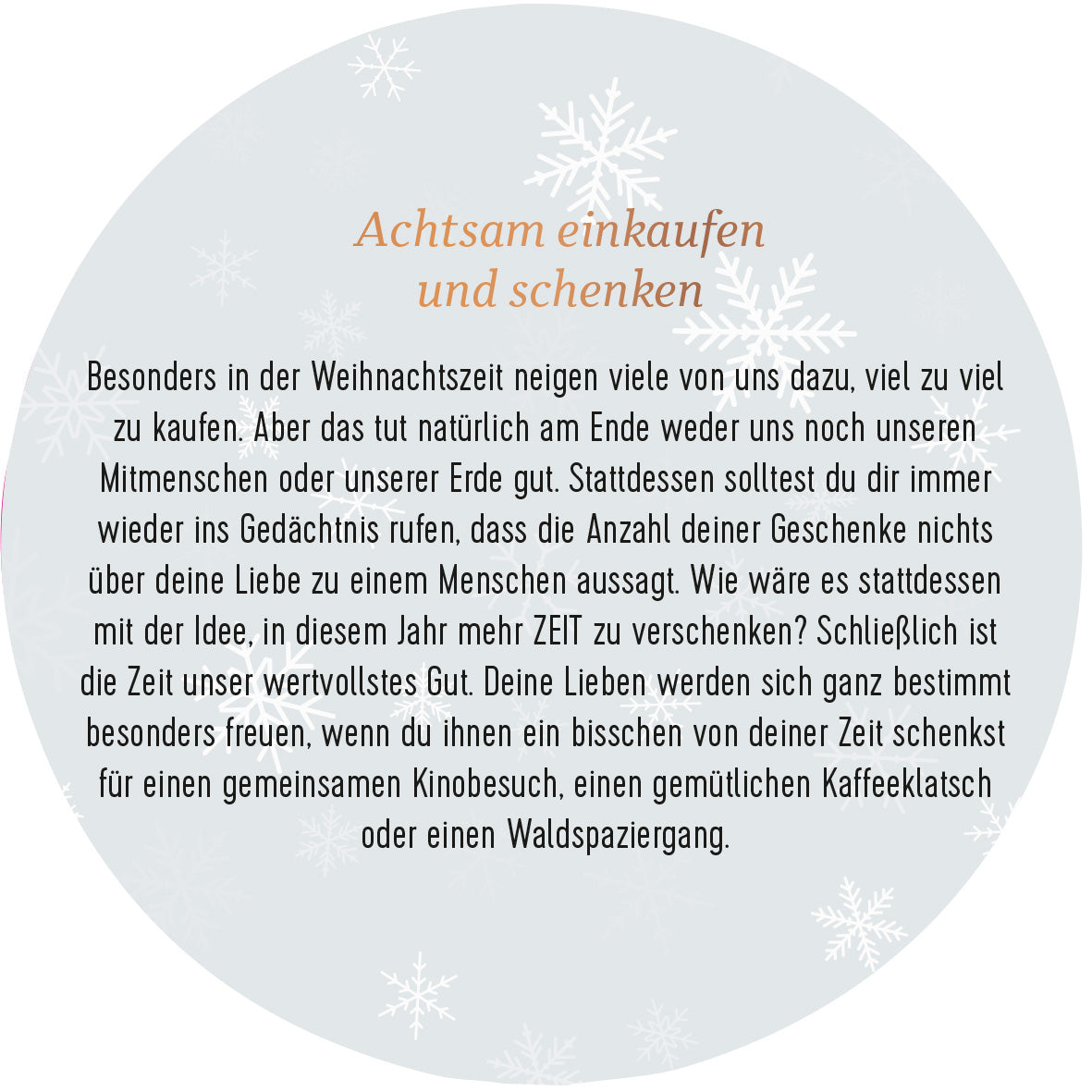 Gezeigt wird eine Innen- oder Zusatzansicht von „Adventskalender in der Dose. 24 Momente der Achtsamkeit“. Die Ansicht zeigt einen kreisförmigen, hellen Hintergrund mit zarten, weißen Schneeflocken. In der Mitte steht in eleganter, brauner Schrift der Titel „Achtsam einkaufen und schenken“. Der Text umfasst Gedanken zur Achtsamkeit beim Schenken, hebt die Besinnung auf die Zeit und den Wert zwischenmenschlicher Beziehungen hervor. Die Gestaltung ist warm und einladend, passend zur...