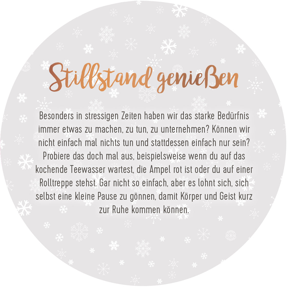 Gezeigt wird eine Innen- oder Zusatzansicht von „Adventskalender in der Dose. 24 Momente der Achtsamkeit“. Die runde Ansicht zeigt einen hellen, weißen Hintergrund mit zarten, grauen Schneeflocken. Zentrales Element ist der handgeschriebene Titel „Stillstand genießen“ in einem sanften Kupferton, der durch eine klare, gut lesbare Schrift ergänzt wird, die den Text enthält. Dieser vermittelt eine tiefere Botschaft über Achtsamkeit und das Innehalten in stressigen Zeiten.