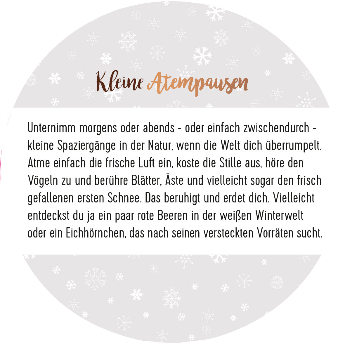 Gezeigt wird eine Innen- oder Zusatzansicht von „Adventskalender in der Dose. 24 Momente der Achtsamkeit“. Die Darstellung enthält einen runden Hintergrund in sanften Pastelltönen, mit weißen Schneeflocken-Mustern. Oben steht der Titel „Kleine Atempausen“ in geschwungener, copperfarbener Typografie. Darunter folgen erläuternde Texte in klarer, schwarzer Schrift, die zur Achtsamkeit einladen und verschiedene Momente der Natur beschreiben. Die Gestaltung ist freundlich und harmonisch,...
