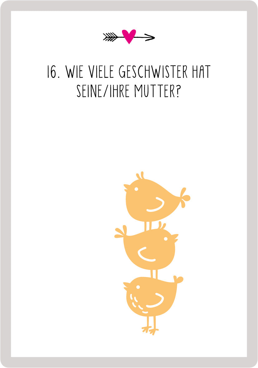 Gezeigt wird eine Innen- oder Zusatzansicht von „99 Fragen für Ehepaare“. Die Karte zeigt eine minimalistische Gestaltung mit einem hellgrauen Hintergrund. In der oberen Mitte befindet sich eine verschnörkelte schwarze Pfeilgrafik, daneben ein rotes Herz. Der Text „16. Wie viele Geschwister hat seine/ihre Mutter?“ ist in einer klaren, großen, schwarzen Schrift in Versalien gesetzt. Unter dem Text sind drei stilisierte, gelbe Vögel abgebildet, die übereinander stehen, was ein...