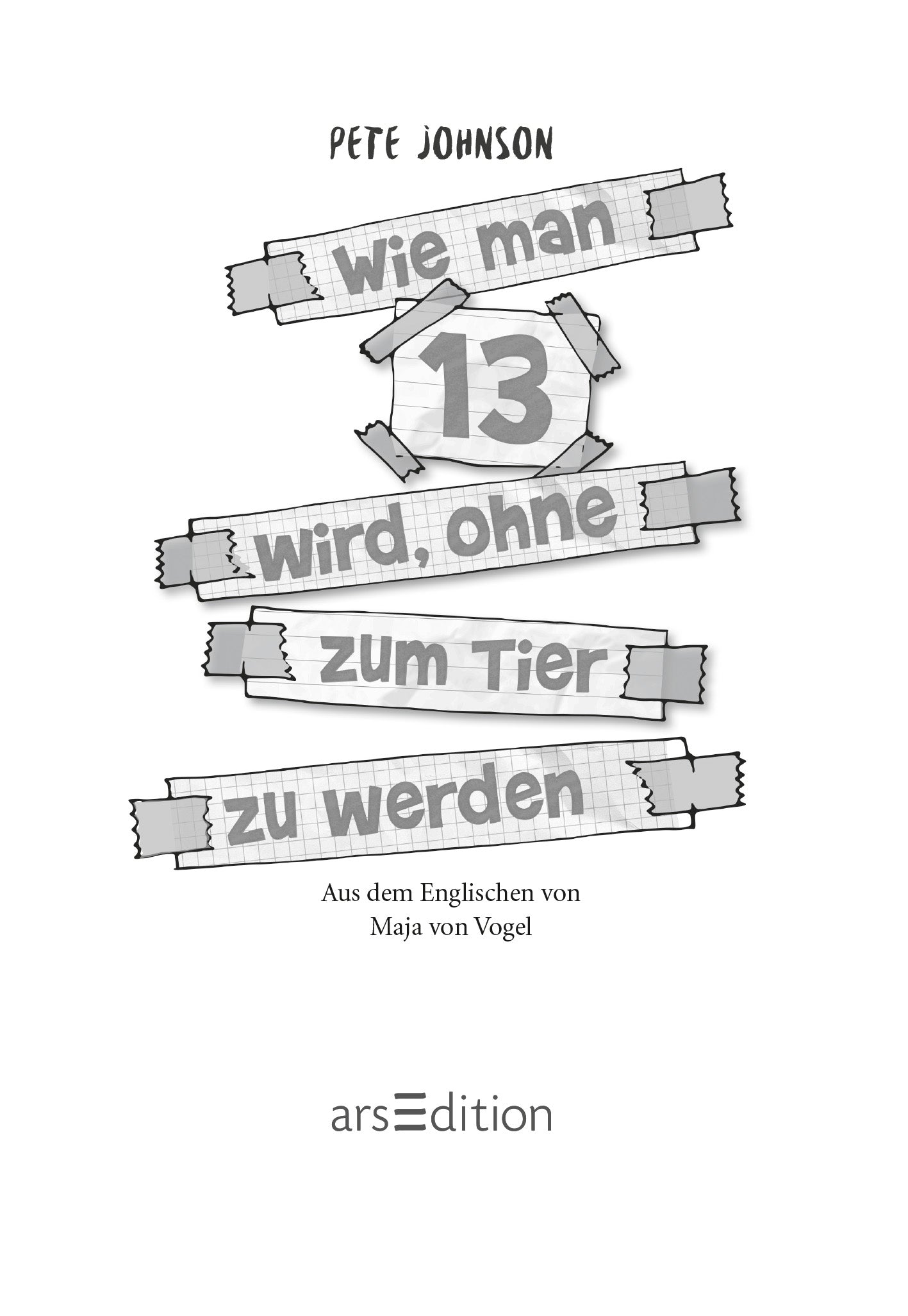 Gezeigt wird eine Innen- oder Zusatzansicht von „Wie man 13 wird, ohne zum Tier zu werden“. Der Titel ist in großer, auffälliger Schrift in Grau auf einem Hintergrund aus karierten Notizblättern dargestellt. Die Schriftart ist modern. Darüber steht der Name des Autors Pete Johnson. Am unteren Rand steht der Hinweis auf die Übersetzung von Maja von Vogel. Ganz unten mittig steht der Logoschriftzug von arsEdition.