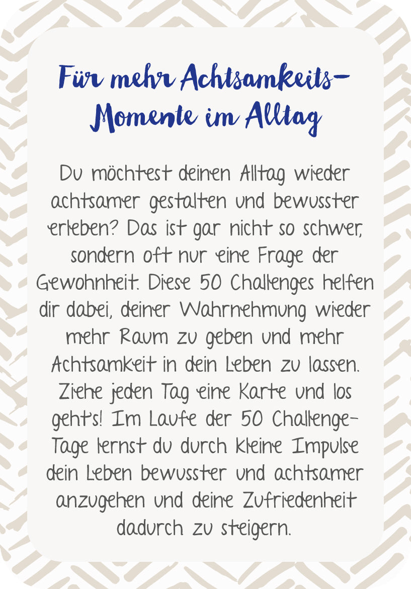 Gezeigt wird eine Innen- oder Zusatzansicht von „Die 50-Tage-Achtsamkeits-Challenge“. Die Darstellung zeigt einen hellen Hintergrund mit einem ansprechend gestalteten Rahmen in sanften Erdtönen. Der Titel „Für mehr Achtsamkeits-Momente im Alltag“ ist in einer eleganten, handschriftlichen Schriftart in Dunkelblau hervorgehoben. Darunter ist ein klarer, gut lesbarer Fließtext in Schwarz, der die Inhalte und Ziele der Challenge anschaulich erläutert. Die Gesamtgestaltung vermittelt...