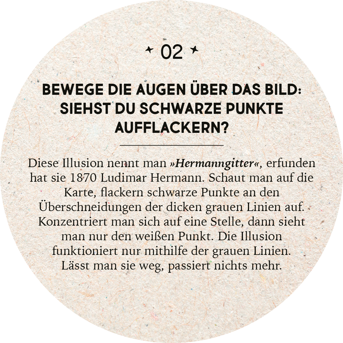 Gezeigt wird eine Innen- oder Zusatzansicht von „Adventskalender in der Dose. 24 optische Illusionen“. Das Design präsentiert einen runden, strukturierten Hintergrund in einem naturbelassenen Farbton. In der Mitte befindet sich ein auffälliger, schwarzer Text, der eine optische Täuschung beschreibt. Die Schrift ist klar und gut lesbar, mit einer Mischung aus großen und kleineren Buchstaben, die sowohl Interesse weckt als auch die Botschaft klar vermittelt. Die Hauptfarben sind Beige,...