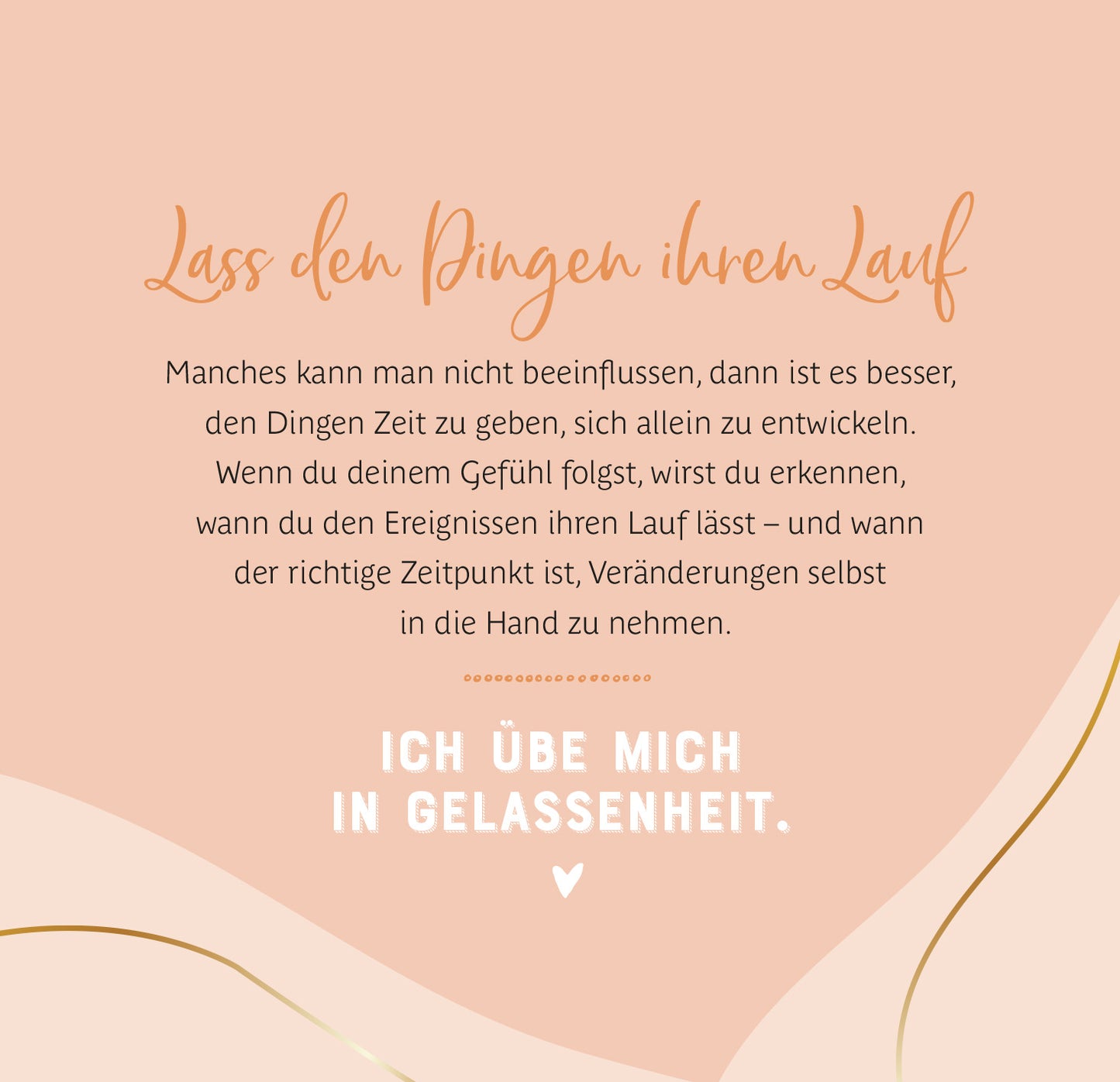 Gezeigt wird eine Innen- oder Zusatzansicht von „Jeder Moment ist ein Geschenk“. Der Hintergrund ist in sanften, warmen Farben gehalten, überwiegend in Pfirsichtönen. Die Schrift „Lass den Dingen ihren Lauf“ ist in eleganter, geschwungener Typografie dargestellt. Der darunterstehende Text ist klar und gut lesbar, in einem schlichten, modernen Font. Am Ende des Textes steht „ICH ÜBE MICH IN GELASSENHEIT“ in fett und markant, ergänzt durch ein Herzsymbol, das eine positive...