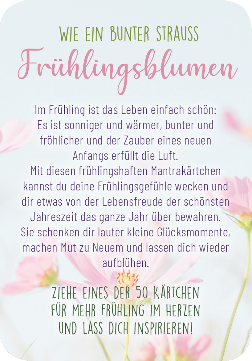 Gezeigt wird eine Innen- oder Zusatzansicht von „Frühlingsmantras“. Die Gestaltung ist von sanften Pastelltönen geprägt, vor allem Rosa und Hellgrün, die eine fröhliche Frühlingsatmosphäre erzeugen. Der Titel „Frühlingsblumen“ ist in einer verspielten, geschwungenen Schriftart geschrieben, während der begleitende Text in einer klaren, gut lesbaren Schriftart verfasst ist. Zarte florale Elemente umrahmen den Text und verleihen der Ansicht eine harmonische, einladende Wirkung.