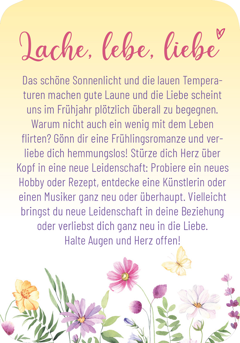 Gezeigt wird eine Innen- oder Zusatzansicht von „Frühlingsmantras“. Der Hintergrund ist in sanften Pastellfarben gehalten, mit einem Übergang von Creme zu Helllila. Oben steht in geschwungener, rosa Schrift „Lache, lebe, liebe“. Der Text in schwarzer Serifenschrift beschreibt die frühlingshaften Themen Freude, Liebe und neue Leidenschaften. Am unteren Rand ist eine florale Dekoration mit verschiedenen bunten Blumen, die eine fröhliche Atmosphäre vermitteln und das Thema Frühling...