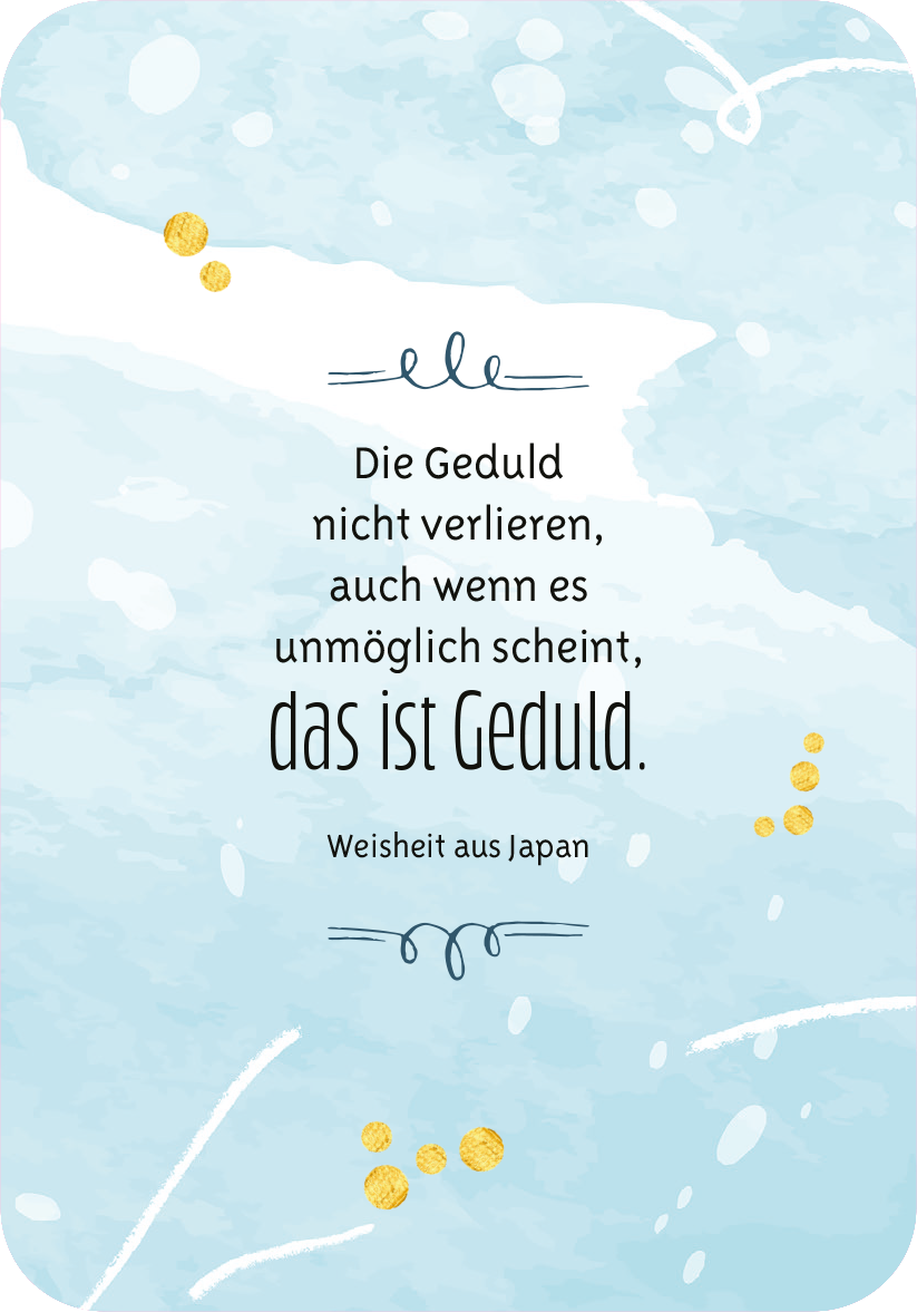 Gezeigt wird eine Innen- oder Zusatzansicht von „Gelassenheit für dich“. Der Hintergrund ist in sanften Blau- und Türkistönen gehalten, die an Wasserfarben erinnern. In der Mitte steht der zitierte Satz in einer Mischung aus geschwungener und klarer Typografie: „Die Geduld nicht verlieren, auch wenn es unmöglich scheint, das ist Geduld.“ Darunter findet sich die Quellenangabe „Weisheit aus Japan“ in schlichter Schrift. Gelbe Punkte und feine Linien ergänzen das harmonische...