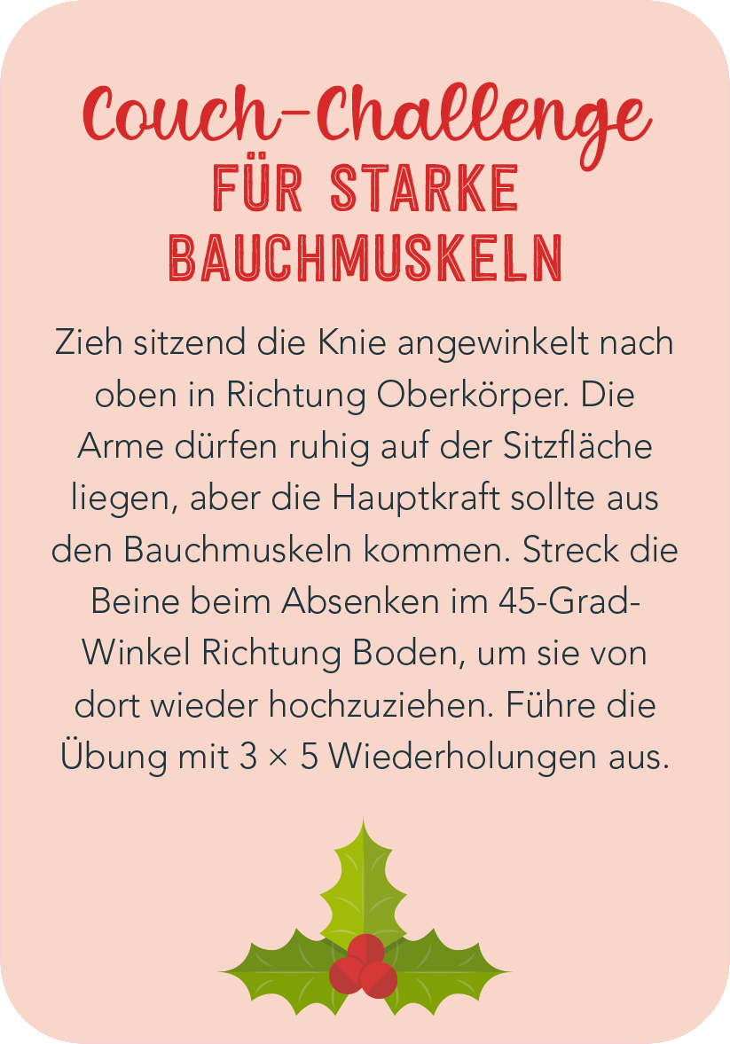 Gezeigt wird eine Innen- oder Zusatzansicht von „Christmas Fitness“. Der Hintergrund ist in einem sanften Rosaton gehalten. Im Vordergrund steht der Titel „Couch-Challenge für starke Bauchmuskeln“ in einer kräftigen Schriftart, die festlich und einladend wirkt. Der Text beschreibt die Übung in klarer, verständlicher Sprache und ist in einer lesbaren, serifenlosen Schrift verfasst. Unten befindet sich eine dekorative, grüne Stechpalme mit roten Beeren, die einen weihnachtlichen...