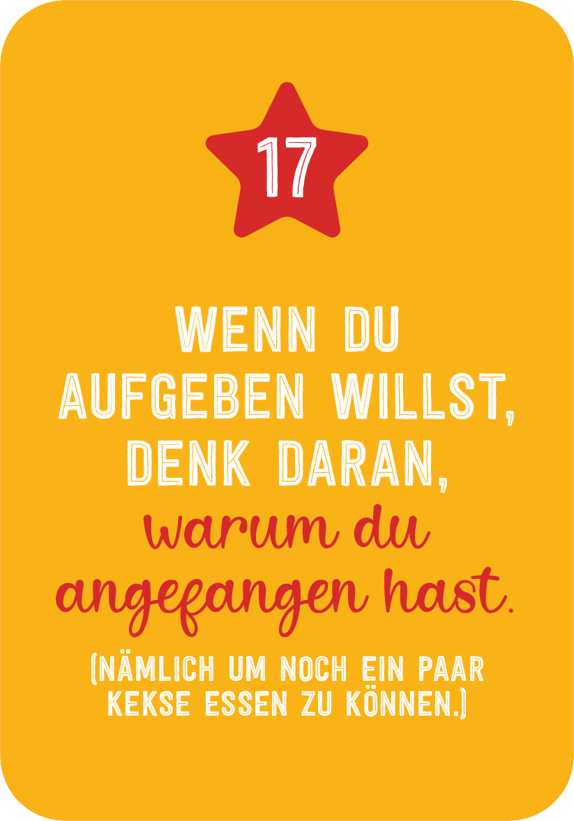 Gezeigt wird eine Innen- oder Zusatzansicht von „Christmas Fitness“. Der Hintergrund ist in einem warmen Gelbton gehalten. Im oberen Bereich befindet sich eine rote, fünfzackige Sternform mit der Zahl 17. Darunter steht in einer Mischung aus Schriftarten: „WENN DU AUFGEBEN WILLST, DENK DARAN,“ in kräftigem Weiß und „warum du angefangen hast.“ in rötlicher Schrift. Am unteren Rand steht der Satz „(nämlich um noch ein paar Kekse essen zu können.)“ in einer schlichteren...