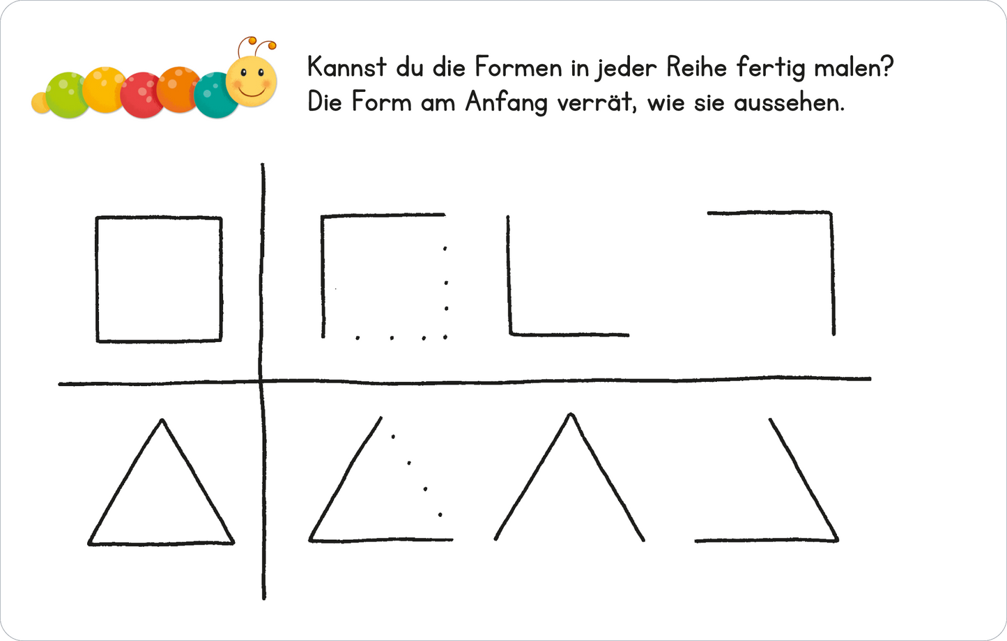Gezeigt wird eine Innen- oder Zusatzansicht von „Lernraupe – Formen und Größen“. Die Illustration zeigt eine einfache Vorlage mit einer Anleitung, um geometrische Formen zu vervollständigen. Oben sind zwei Reihen mit unterschiedlich gezeichneten Kästchen, ein Quadrat und ein Rechteck. Darunter befinden sich zwei Reihen mit Dreiecken. Die Schrift ist klar und gut lesbar, und die Farbgebung ist minimalistisch, um die Formen hervorzuheben. Oben links ist ein farbiger Punkt mit einer...