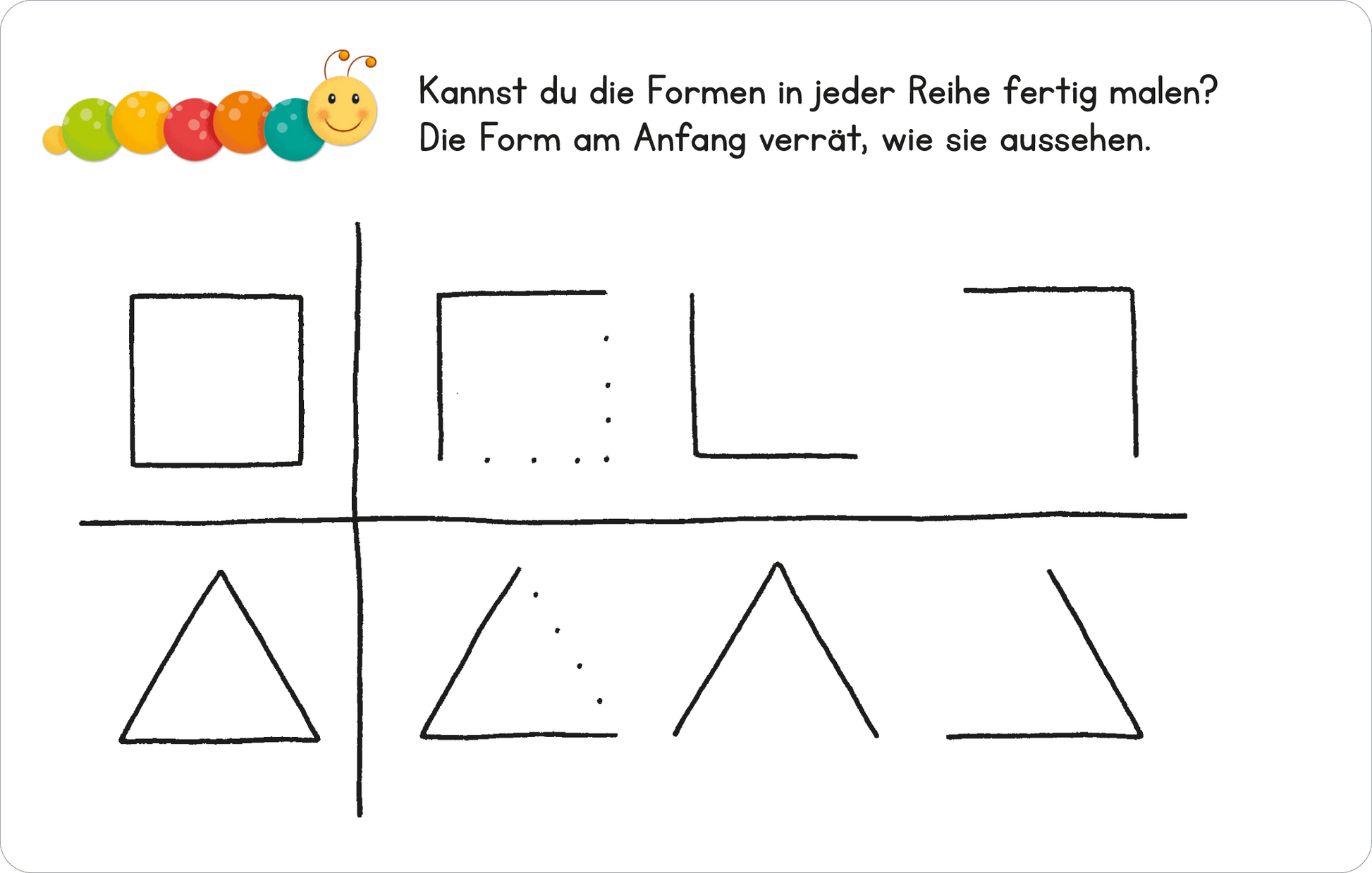 Gezeigt wird eine Innen- oder Zusatzansicht von „Lernraupe – Formen und Größen“. Die Illustration zeigt eine einfache Vorlage mit einer Anleitung, um geometrische Formen zu vervollständigen. Oben sind zwei Reihen mit unterschiedlich gezeichneten Kästchen, ein Quadrat und ein Rechteck. Darunter befinden sich zwei Reihen mit Dreiecken. Die Schrift ist klar und gut lesbar, und die Farbgebung ist minimalistisch, um die Formen hervorzuheben. Oben links ist ein farbiger Punkt mit einer...