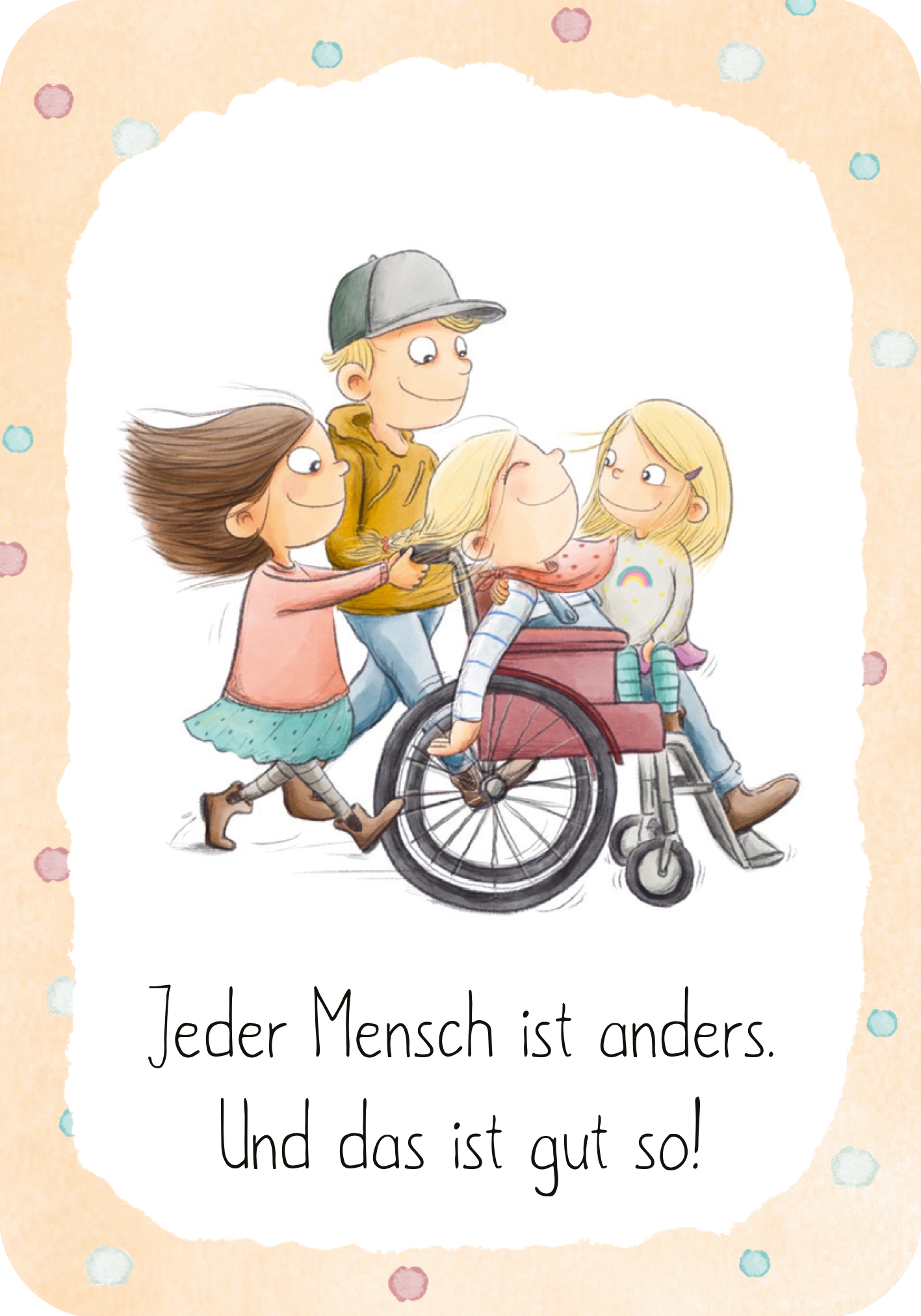 Gezeigt wird eine Innen- oder Zusatzansicht von „Mutmachkarten“. Das Bild zeigt drei Kinder, einen blonden Jungen mit Basecap und zwei Mädchen (blond und brünett), die gemeinsam ein blondes Mädchen im Rollstuhl fahren. Die zentrale Botschaft „Jeder Mensch ist anders. Und das ist gut so!“ steht in einer klaren, modernen Schrift in schwarzer Farbe, umgeben von einem sanften, beige-orangefarbenen Hintergrund mit bunten Punkten. Die Kinder sind lebhaft und freundlich dargestellt, was...