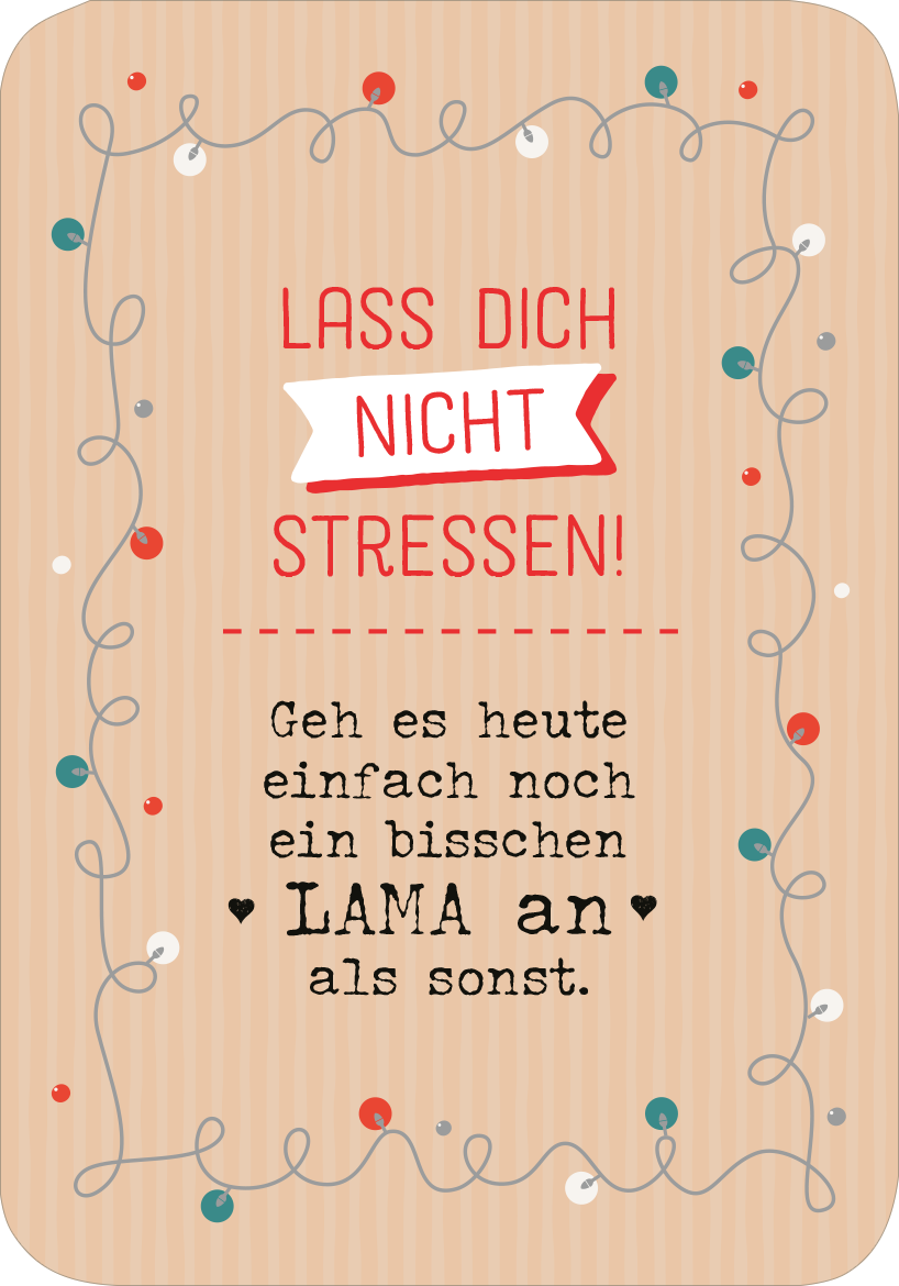 Gezeigt wird eine Innen- oder Zusatzansicht von „Chill mal durch den Advent“. Der Hintergrund ist in Zartbeige mit feinen, vertikalen Streifen gestaltet. Im oberen Bereich steht in roter Schrift „LASS DICH NICHT STRESSEN!“, eingerahmt von einer weißen Fahne. Darunter befindet sich der Text „Geh es heute einfach noch ein bisschen LAMA an als sonst.“ in einer verspielten, handschriftlichen Schriftart. Bunte Punkte und geschwungene Linien verleihen der Gestaltung einen fröhlichen...