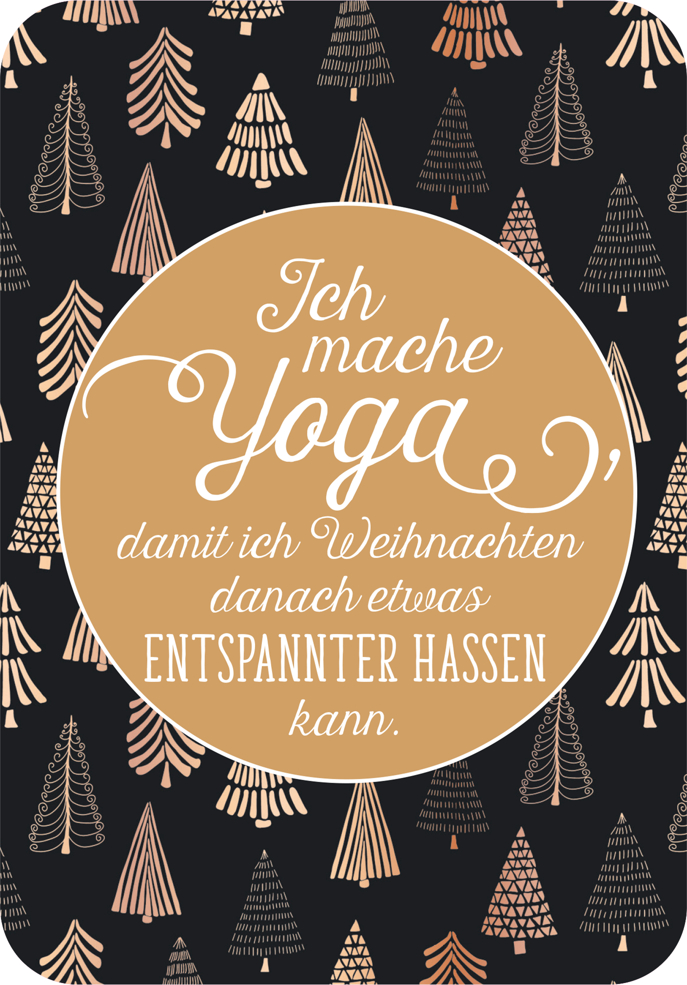 Gezeigt wird eine Innen- oder Zusatzansicht von „Einatmen. Ausrasten. Weihnachten.“. Der Hintergrund ist in einem tiefen Schwarz gehalten und ist mit stilisierten, goldenen und roségoldenen Weihnachtsbäumen verziert. In der Mitte befindet sich ein runder, goldfarbener Rahmen mit der Aufschrift „Ich mache Yoga, damit ich Weihnachten danach etwas entspannter hassen kann.“ Die ansprechende, verschnörkelte Typografie sorgt für eine humorvolle und festliche Stimmung.