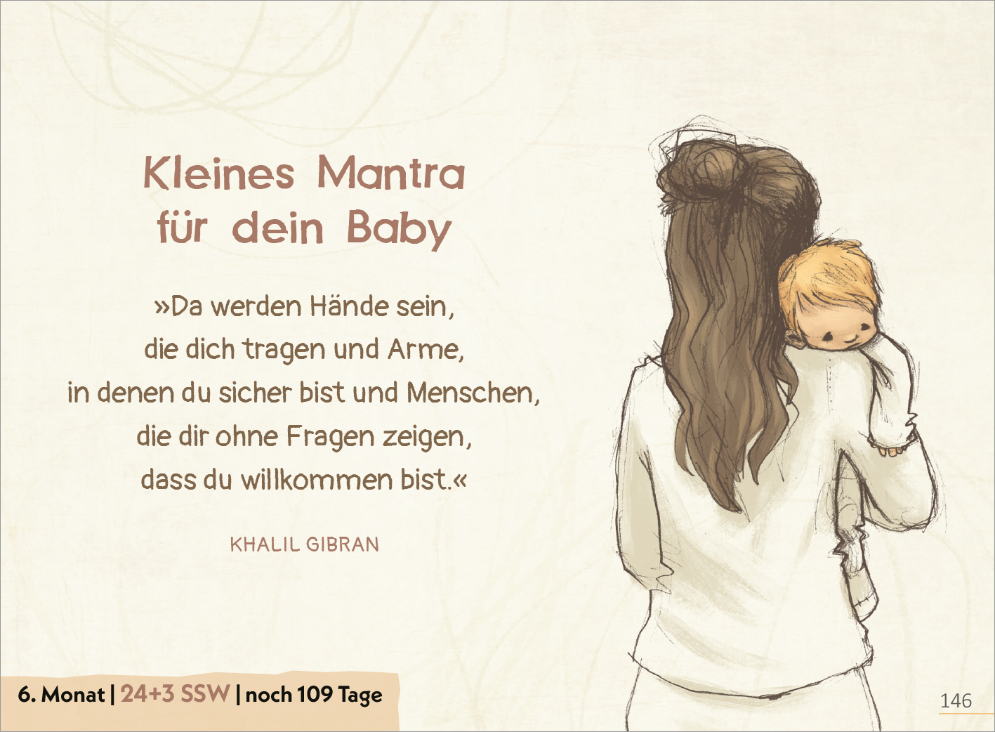 Gezeigt wird eine Innen- oder Zusatzansicht von „Deine Schwangerschaft Tag für Tag“. Die Seite ist in sanften, beige- und pastellfarbenen Tönen gehalten. Im oberen Bereich steht der Titel „Kleines Mantra für dein Baby“ in einer handschriftlichen Schriftart. Darunter findet sich ein Zitat von Khalil Gibran, umgeben von einer zarten Skizze einer Frau, die ein Baby hält. Am unteren Rand sind der Monat der Schwangerschaft sowie die aktuelle Schwangerschaftswoche in klarer, lesbarer...