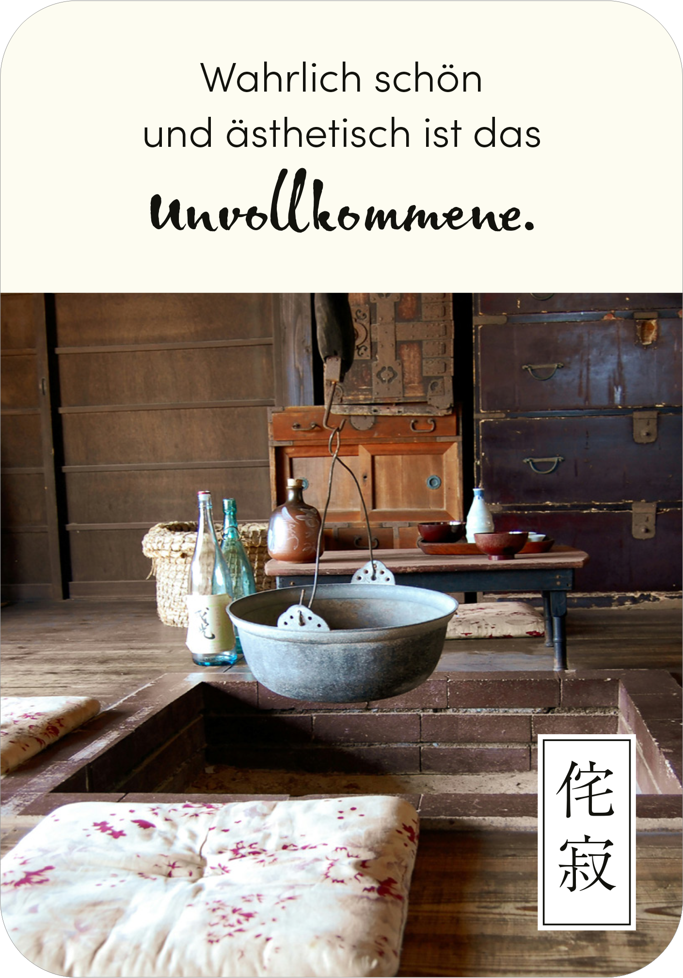 Gezeigt wird eine Innen- oder Zusatzansicht von „Wabi Sabi“. Die Szene ist geprägt von warmen Erdtönen und einem rustikalen, einladenden Ambiente. Im Mittelpunkt hängt eine große, runde Schale über einem tiefergelegten Tisch. Unregelmäßige Holzstrukturen und traditionelle Dekorationselemente unterstreichen den Charakter. Eine stilvolle, schwungvolle Schrift präsentiert das Zitat „Wahrlich schön und ästhetisch ist das Unvollkommene.“ in harmonischem Kontrast zum Hintergrund.