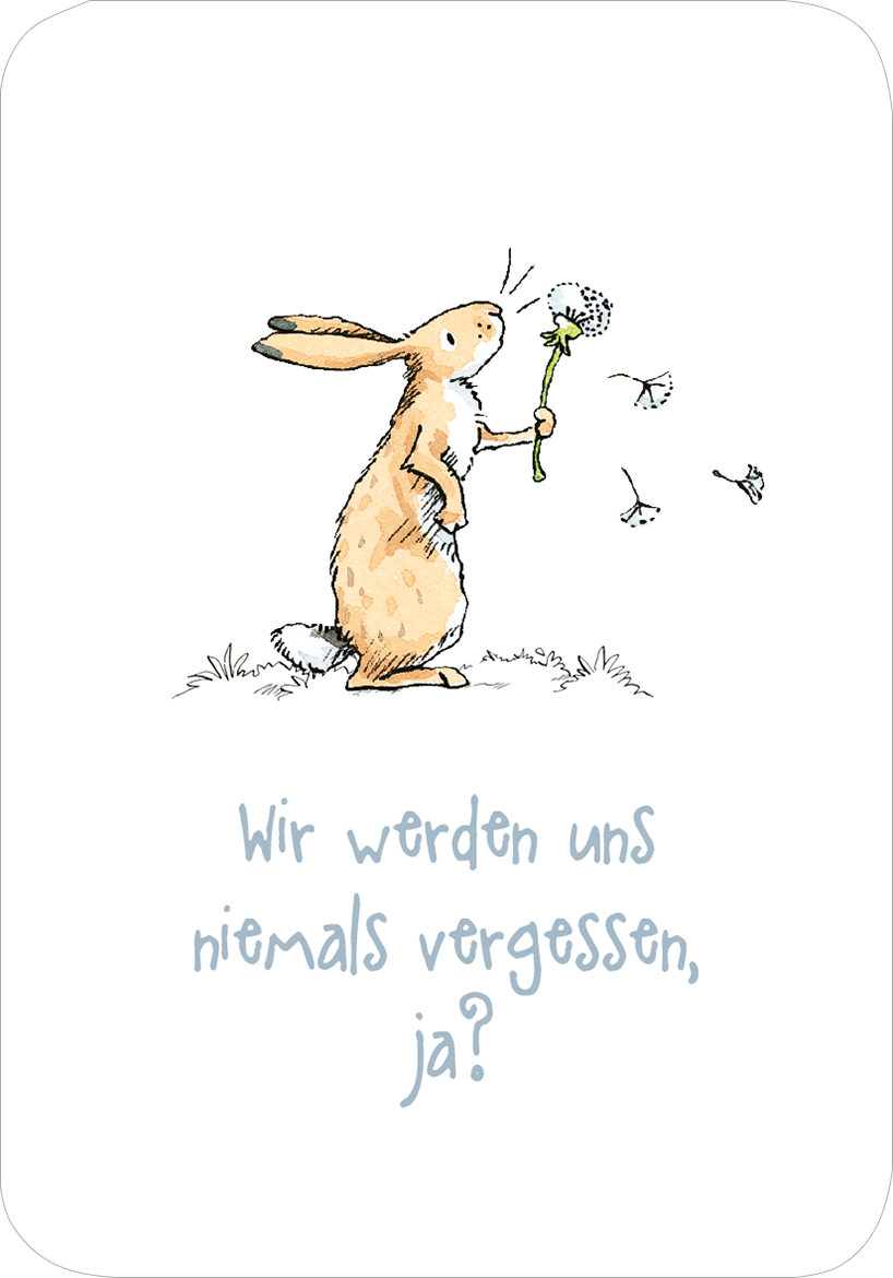 Gezeigt wird eine Innen- oder Zusatzansicht von „Weißt du eigentlich, wie lieb ich dich hab? Ich hab dich so lieb!“. Im Zentrum steht ein niedlicher, handgezeichneter Hase, der eine Blume hält. Der Hase ist in sanften Brauntönen gehalten und wirkt freundlich. Der Hintergrund ist weiß, was die Illustration hervorhebt. Darunter befindet sich der Text „Wir werden uns niemals vergessen, ja?“, der in einer verspielten, leicht geschwungenen Schriftart in einem sanften Hellblau gestaltet...