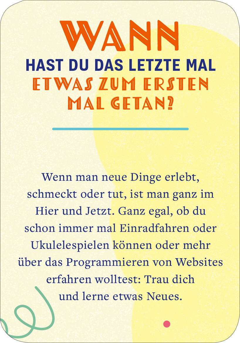 Gezeigt wird eine Innen- oder Zusatzansicht von „99 fabelhafte Ideen für Alltagsheldinnen“. Der Text ist auf einem sanften, hellen Hintergrund platziert, der von pastellfarbenen Elementen umgeben ist. Die Überschrift „WANN HAST DU DAS LETZTE MAL ETWAS ZUM ERSTEN MAL GETAN?“ ist in kräftigem Rot mit einer modernen, auffälligen Schriftart gestaltet. Der Fließtext ist in einer gut lesbaren blauen Schrift gehalten, die Klarheit und Zugänglichkeit fördert. Verschnörkelte Linien und...