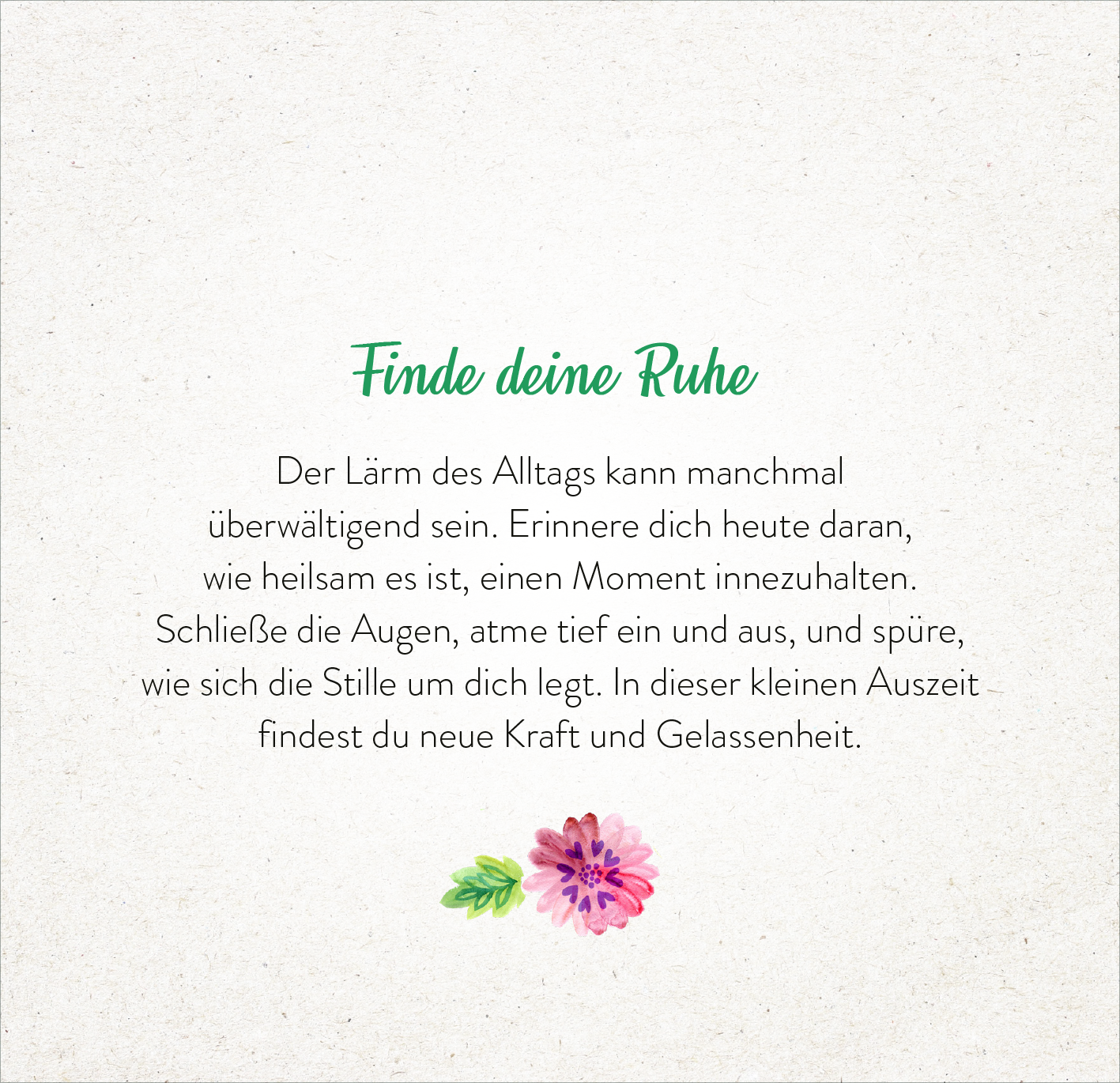 Gezeigt wird eine Innen- oder Zusatzansicht von „365 Tage einatmen. Ausatmen. Lächeln.“. Die Seite trägt die Überschrift „Finde deine Ruhe“ in geschwungener grüner Schrift. Darunter folgt ein Textblock in schwarzer Serifenschrift, der zum Entspannen und Innehalten anregt. Am unteren Rand der Seite sind stilisierte Blumen in rosa und grün abgebildet, die eine harmonische und beruhigende Atmosphäre schaffen. Der Hintergrund ist in sanftem Beige gehalten, was die Lesbarkeit...
