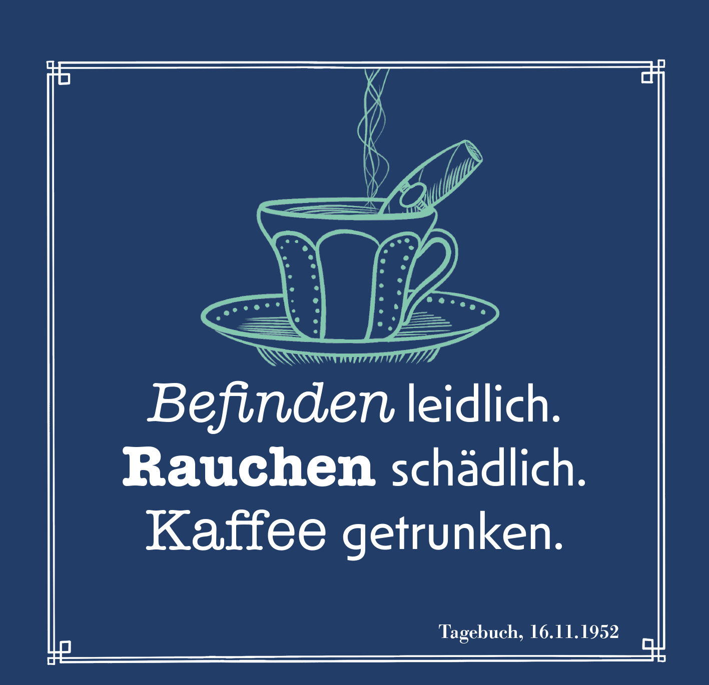 Gezeigt wird eine Innen- oder Zusatzansicht von „Das Glück kommt zu denen, die es erwarten“. Der Hintergrund ist in einem kräftigen Blauton gehalten. In der Mitte steht eine stilisierte Teetasse in hellblau auf einem Unterteller. Darüber schwebt eine Rauchsäule. Der Text in unterschiedlichen Schriftarten und -größen ist teilweise fett und lautet: „Befinden leidlich. Rauchen schädlich. Kaffee getrunken.“ Am unteren Rand ist das Datum „Tagebuch, 16.11.1952“ vermerkt.