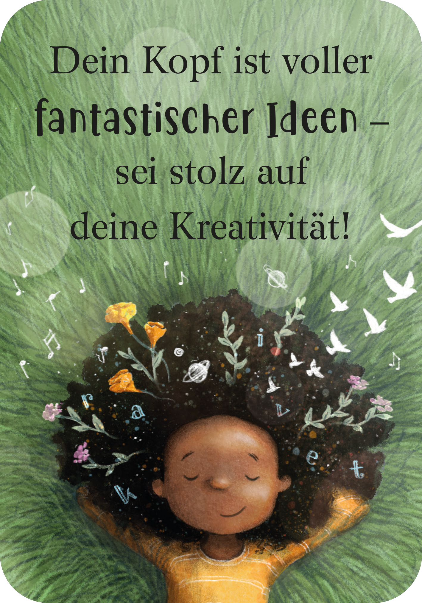 Gezeigt wird eine Innen- oder Zusatzansicht von „Mutmachkarten für ein wundervolles Mädchen wie dich“. Die Karte zeigt ein Mädchen mit vollem, lockigem Haar, in dem bunte Blumen und Noten versteckt sind. Der Hintergrund ist in sanften Grüntönen gehalten, was an eine Wiese erinnert. Der Text ist in eleganter, verspielter Schrift gestaltet und lautet: „Dein Kopf ist voller fantastischer Ideen – sei stolz auf deine Kreativität!“. Die Farben sind freundlich und einladend, wodurch...