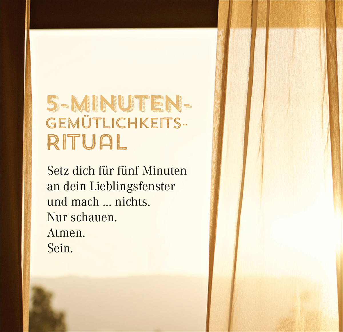 Gezeigt wird eine Innenansicht von „Nimm dir Zeit für Gemütlichkeit“. Der Hintergrund ist sanft beleuchtet mit einem warmen Farbton, der durch einen weißen Vorhang gefiltert wird. Im Vordergrund befindet sich ein leicht verspielter, goldener Schriftzug „5-MINUTEN-GEMÜTLICHKEITS-RITUAL“ in einer markanten Schriftart. Darunter folgen Tipps in klarer, schwarzer Typografie: „Setz dich für fünf Minuten an dein Lieblingsfenster und mach … nichts. Nur schauen. Atmen. Sein.“