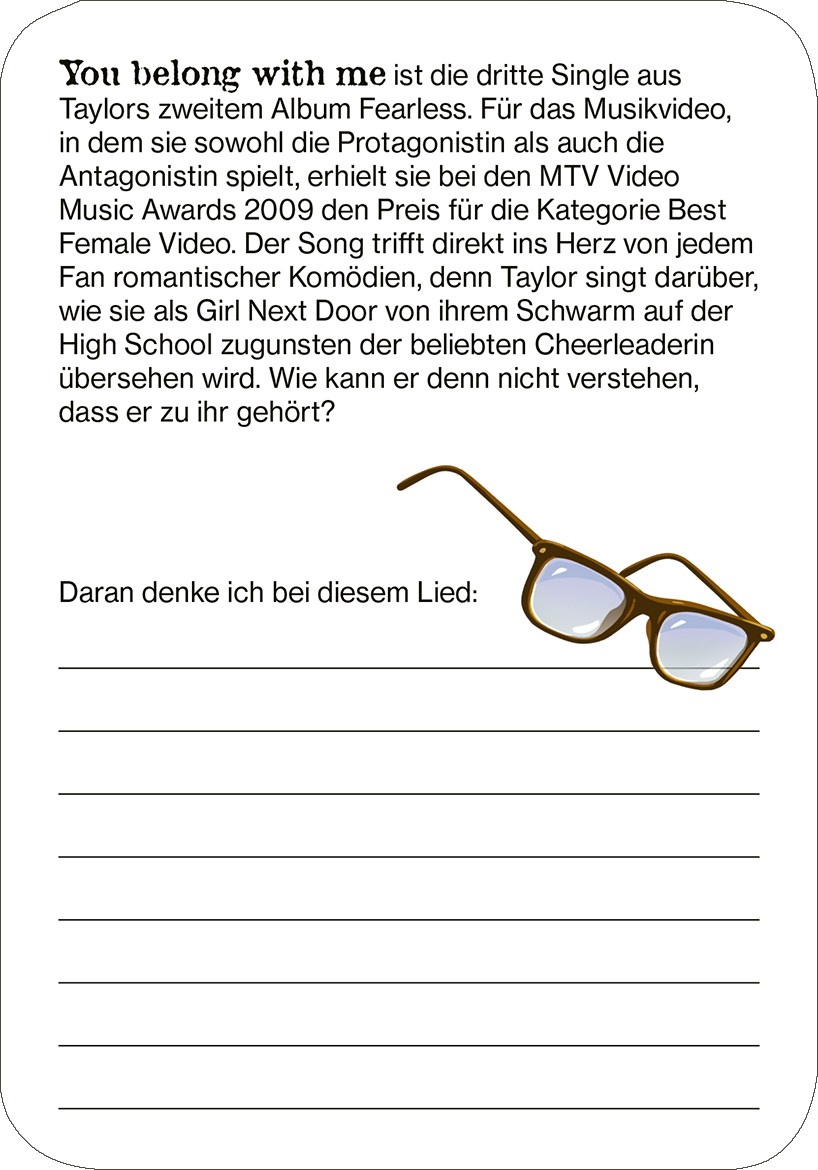 Gezeigt wird eine Innen- oder Zusatzansicht von „Cards of my Heart“. Die Karte ist weiß mit einer grafischen Darstellung von einer Brille in Braun- und Blautönen. Oben steht in einer modernen, klaren Schriftart der Text „You belong with me“ in Schwarz. Darunter befindet sich eine kurze Beschreibung des Songs, gefolgt von einem Textfeld mit Linien, das den Platz für persönliche Gedanken bietet. Die Kombination aus sanften Farben und schlichter Typografie vermittelt einen freundlichen...