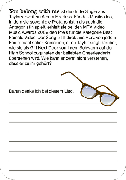 Gezeigt wird eine Innen- oder Zusatzansicht von „Cards of my Heart“. Die Karte ist weiß mit einer grafischen Darstellung von einer Brille in Braun- und Blautönen. Oben steht in einer modernen, klaren Schriftart der Text „You belong with me“ in Schwarz. Darunter befindet sich eine kurze Beschreibung des Songs, gefolgt von einem Textfeld mit Linien, das den Platz für persönliche Gedanken bietet. Die Kombination aus sanften Farben und schlichter Typografie vermittelt einen freundlichen...