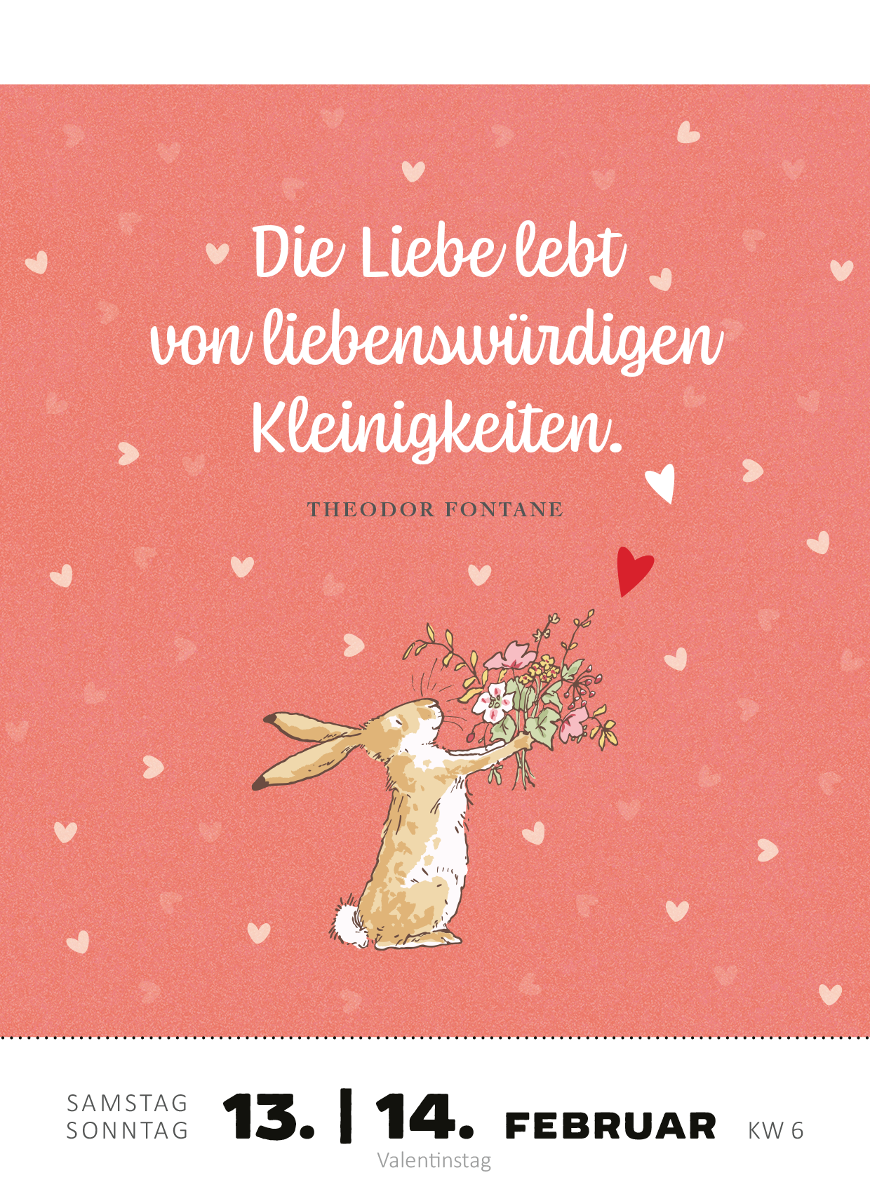 Gezeigt wird eine Innen- oder Zusatzansicht von „Abreißkalender Weißt du eigentlich, wie lieb ich dich hab? 2027“. Die Seite ist in sanften Rosatönen gehalten und enthält ein liebevolles Zitat von Theodor Fontane. Gezeigt wird ein niedlicher Hase, der mit einer Handvoll Blumen posiert. Das Zitat ist in eleganter, geschwungener Schriftart in Weiß abgedruckt, umgeben von kleinen Herzen, die eine fröhliche und romantische Atmosphäre schaffen. Die Datumsangaben sind deutlich in einer...