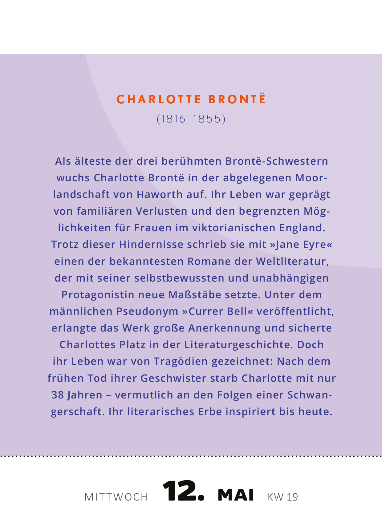 Gezeigt wird eine Innen- oder Zusatzansicht von „Abreißkalender Kluge Frauen, die unsere Welt inspirieren 2027“. Die Seite präsentiert einen Wochentag, den 12. Mai, in einer Kombination von sanften Lila- und Grautönen. Der Name „Charlotte Brontë“ ist in großer, eleganter Schriftart hervorgehoben, gefolgt von ihrem Lebensdatum und einer kurzen, informativen Biografie, die in klarer, gut lesbarer Schrift verfasst ist. Die Anordnung der Texte ist übersichtlich und ansprechend...