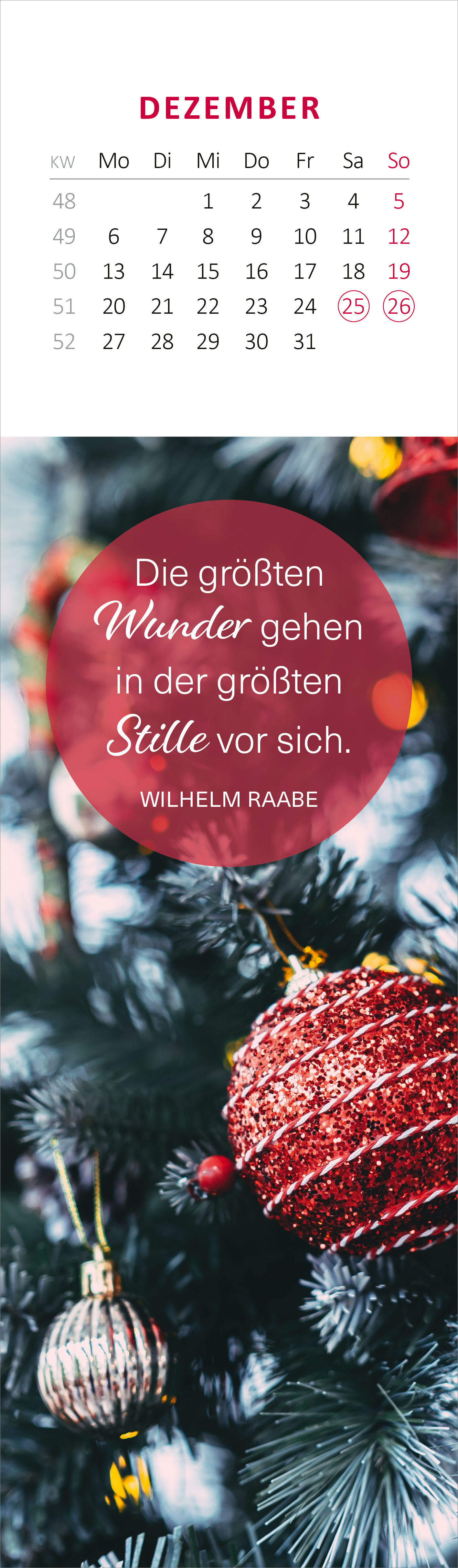 Gezeigt wird eine Innen- oder Zusatzansicht von „Lesezeichenkalender Glücksmomente für die Seele 2027“. Der Kalender enthält einen Monatsblock für Dezember mit Zahlen in rot und schwarz auf weißem Hintergrund. Mittig prangt ein runder, roter Bereich mit dem Zitat „Die größten Wunder gehen in der größten Stille vor sich.“ von Wilhelm Raabe. Die Schrift ist abwechslungsreich, wobei wichtige Wörter in einer eleganten, kursiven Schrift hervorgehoben sind. Dekorative,...