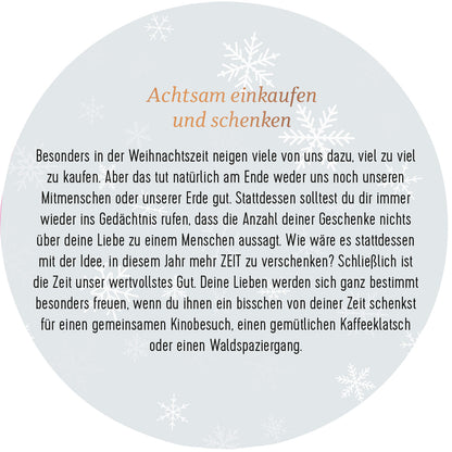 Gezeigt wird eine Innen- oder Zusatzansicht von „Adventskalender in der Dose. 24 Momente der Achtsamkeit“. Die Ansicht zeigt einen kreisförmigen, hellen Hintergrund mit zarten, weißen Schneeflocken. In der Mitte steht in eleganter, brauner Schrift der Titel „Achtsam einkaufen und schenken“. Der Text umfasst Gedanken zur Achtsamkeit beim Schenken, hebt die Besinnung auf die Zeit und den Wert zwischenmenschlicher Beziehungen hervor. Die Gestaltung ist warm und einladend, passend zur...