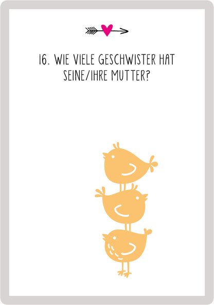 Gezeigt wird eine Innen- oder Zusatzansicht von „99 Fragen für Ehepaare“. Die Karte zeigt eine minimalistische Gestaltung mit einem hellgrauen Hintergrund. In der oberen Mitte befindet sich eine verschnörkelte schwarze Pfeilgrafik, daneben ein rotes Herz. Der Text „16. Wie viele Geschwister hat seine/ihre Mutter?“ ist in einer klaren, großen, schwarzen Schrift in Versalien gesetzt. Unter dem Text sind drei stilisierte, gelbe Vögel abgebildet, die übereinander stehen, was ein...