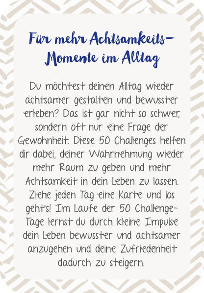 Gezeigt wird eine Innen- oder Zusatzansicht von „Die 50-Tage-Achtsamkeits-Challenge“. Die Darstellung zeigt einen hellen Hintergrund mit einem ansprechend gestalteten Rahmen in sanften Erdtönen. Der Titel „Für mehr Achtsamkeits-Momente im Alltag“ ist in einer eleganten, handschriftlichen Schriftart in Dunkelblau hervorgehoben. Darunter ist ein klarer, gut lesbarer Fließtext in Schwarz, der die Inhalte und Ziele der Challenge anschaulich erläutert. Die Gesamtgestaltung vermittelt...