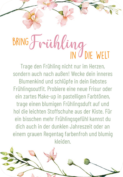 Gezeigt wird eine Innen- oder Zusatzansicht von „Frühlingsmantras“. Die Darstellung enthält fließende, pastellfarbene Blumenmuster, die den oberen und unteren Rand umrahmen. Der Titel „BRING FRÜHLING IN DIE WELT“ in leuchtendem Orange und sanftem Rosa hebt sich vom Hintergrund ab. Der Text ist in einer gut lesbaren, klaren Schriftart gehalten, die in einem soften Grauton gestaltet ist. Der allgemein freundliche und frühlingshafte Stil vermittelt ein Gefühl von Leichtigkeit und...