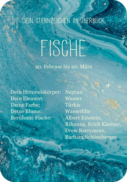 Gezeigt wird eine Innen- oder Zusatzansicht von „Achtsamkeit für die Fische“. Die Darstellung ist in sanften Türkistönen gehalten, die eine Wasseroberfläche simulieren. Zentrale Elemente sind der Schriftzug „FISCHE“ in gut lesbarer, moderner Schriftart, sowie Informationen zu Himmelskörper, Element, Farbe, Blume und berühmten Persönlichkeiten, die in klarer, serifenloser Typografie präsentiert werden. Die harmonische Anordnung und die abgerundeten Ecken des Designs verleihen dem...