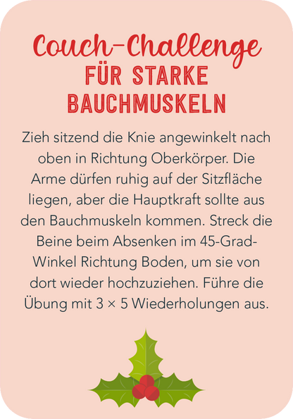 Gezeigt wird eine Innen- oder Zusatzansicht von „Christmas Fitness“. Der Hintergrund ist in einem sanften Rosaton gehalten. Im Vordergrund steht der Titel „Couch-Challenge für starke Bauchmuskeln“ in einer kräftigen Schriftart, die festlich und einladend wirkt. Der Text beschreibt die Übung in klarer, verständlicher Sprache und ist in einer lesbaren, serifenlosen Schrift verfasst. Unten befindet sich eine dekorative, grüne Stechpalme mit roten Beeren, die einen weihnachtlichen...