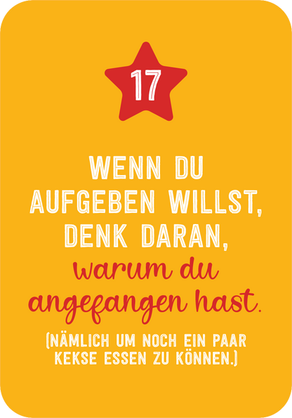 Gezeigt wird eine Innen- oder Zusatzansicht von „Christmas Fitness“. Der Hintergrund ist in einem warmen Gelbton gehalten. Im oberen Bereich befindet sich eine rote, fünfzackige Sternform mit der Zahl 17. Darunter steht in einer Mischung aus Schriftarten: „WENN DU AUFGEBEN WILLST, DENK DARAN,“ in kräftigem Weiß und „warum du angefangen hast.“ in rötlicher Schrift. Am unteren Rand steht der Satz „(nämlich um noch ein paar Kekse essen zu können.)“ in einer schlichteren...