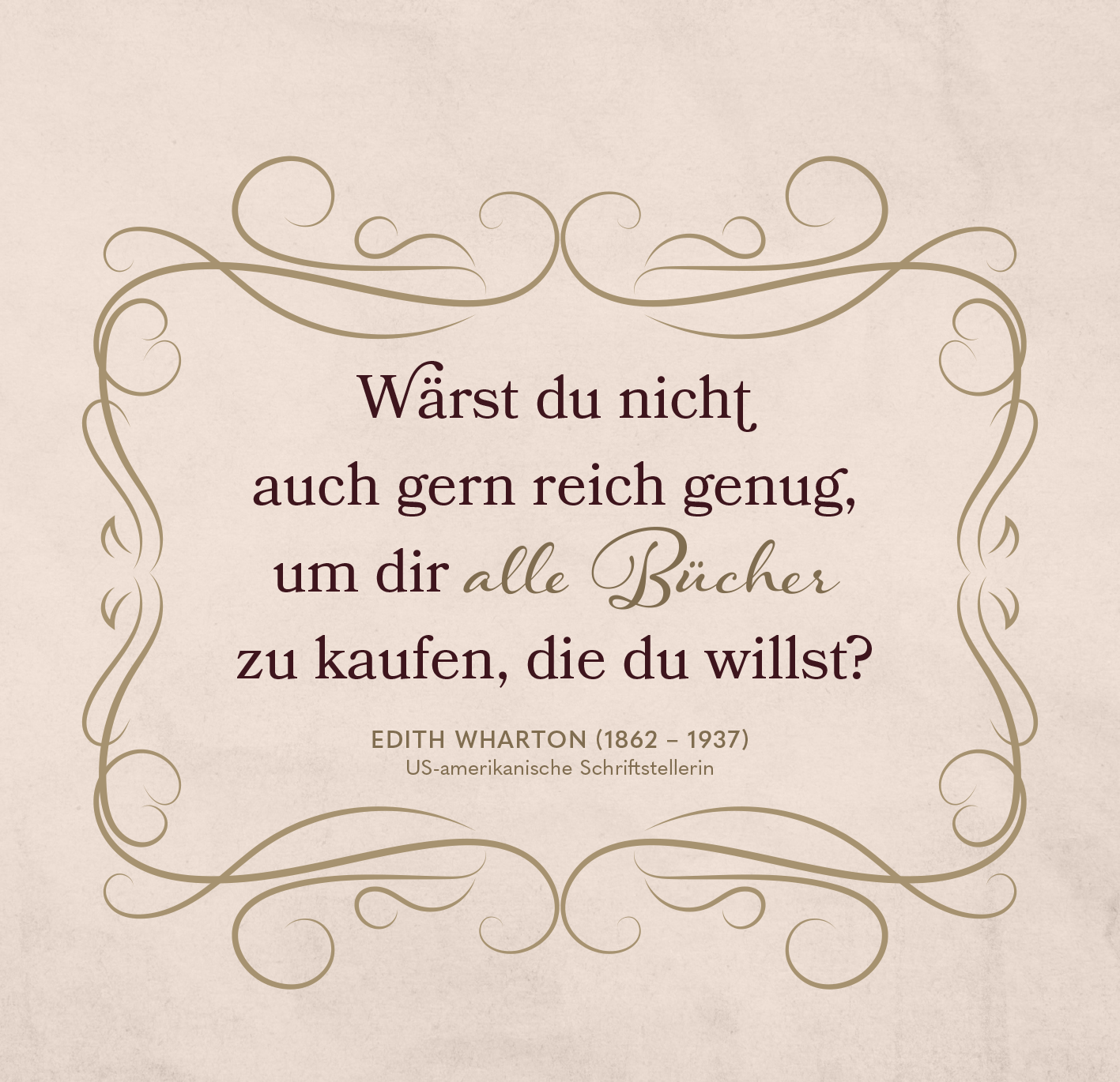 Gezeigt wird eine Innen- oder Zusatzansicht von „Die Welt ist ein Buch“. Der Hintergrund ist in sanftem Beige gehalten, was eine warme Atmosphäre schafft. Im Zentrum steht in eleganter, dunkler Schrift der Zitattext: „Wärst du nicht auch gern reich genug, um dir alle Bücher zu kaufen, die du willst?“. Die Schriftarten variieren zwischen modern und klassisch, wobei „alle Bücher“ besonders hervorgehoben ist. Zarte, geschwungene Rahmenornamente umgeben den Text und verleihen ihm...