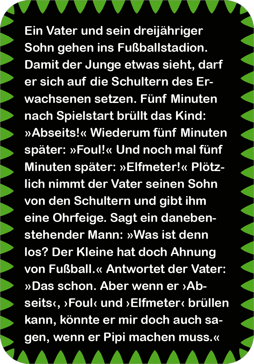 Gezeigt wird eine Innen- oder Zusatzansicht von „Fußball-Witze“. Der Hintergrund ist in lebhaftem Schwarz gehalten, umrahmt von einem grünem Zickzack-Muster. Darauf ist ein humorvoller Text in weißer Schrift mit einer fröhlichen, gut lesbaren Schriftart gesetzt. Die Geschichte handelt von einem Vater und seinem Sohn im Fußballstadion, wobei die Dialoge in typografischen Anführungszeichen hervorgehoben sind. Die Gestaltung spiegelt die lebendige und humorvolle Thematik des Buches wider.