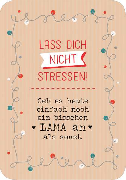 Gezeigt wird eine Innen- oder Zusatzansicht von „Chill mal durch den Advent“. Der Hintergrund ist in Zartbeige mit feinen, vertikalen Streifen gestaltet. Im oberen Bereich steht in roter Schrift „LASS DICH NICHT STRESSEN!“, eingerahmt von einer weißen Fahne. Darunter befindet sich der Text „Geh es heute einfach noch ein bisschen LAMA an als sonst.“ in einer verspielten, handschriftlichen Schriftart. Bunte Punkte und geschwungene Linien verleihen der Gestaltung einen fröhlichen...